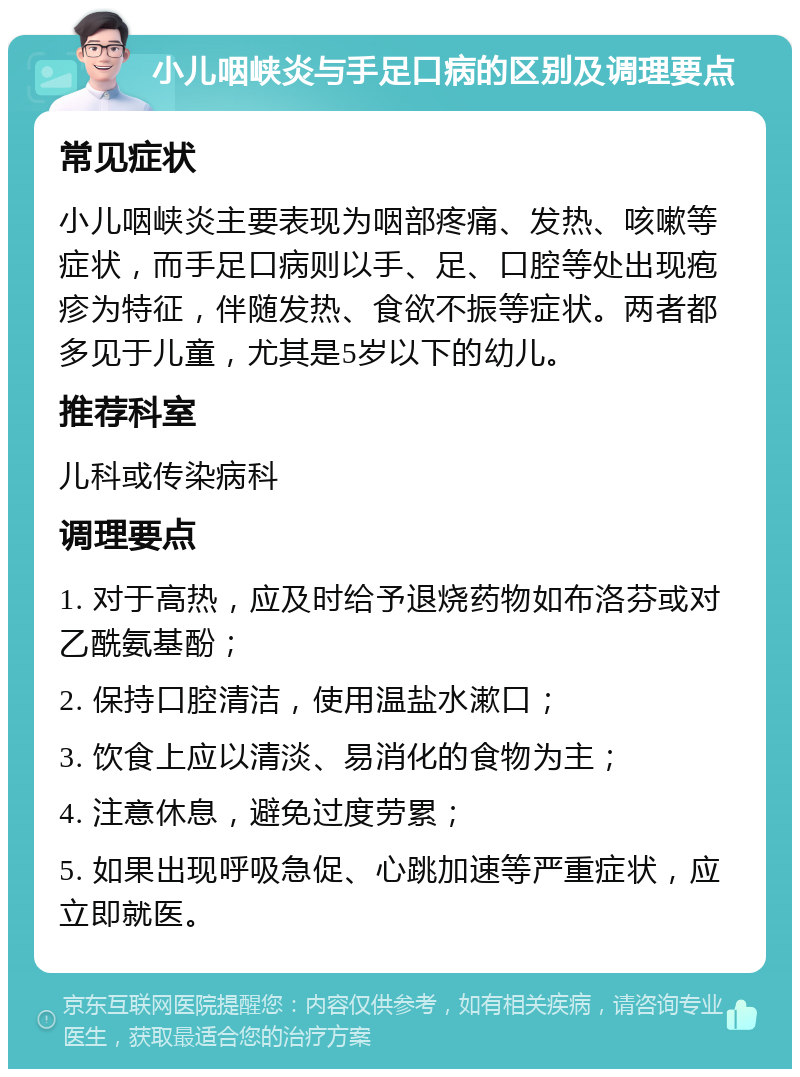 小儿咽峡炎与手足口病的区别及调理要点 常见症状 小儿咽峡炎主要表现为咽部疼痛、发热、咳嗽等症状，而手足口病则以手、足、口腔等处出现疱疹为特征，伴随发热、食欲不振等症状。两者都多见于儿童，尤其是5岁以下的幼儿。 推荐科室 儿科或传染病科 调理要点 1. 对于高热，应及时给予退烧药物如布洛芬或对乙酰氨基酚； 2. 保持口腔清洁，使用温盐水漱口； 3. 饮食上应以清淡、易消化的食物为主； 4. 注意休息，避免过度劳累； 5. 如果出现呼吸急促、心跳加速等严重症状，应立即就医。