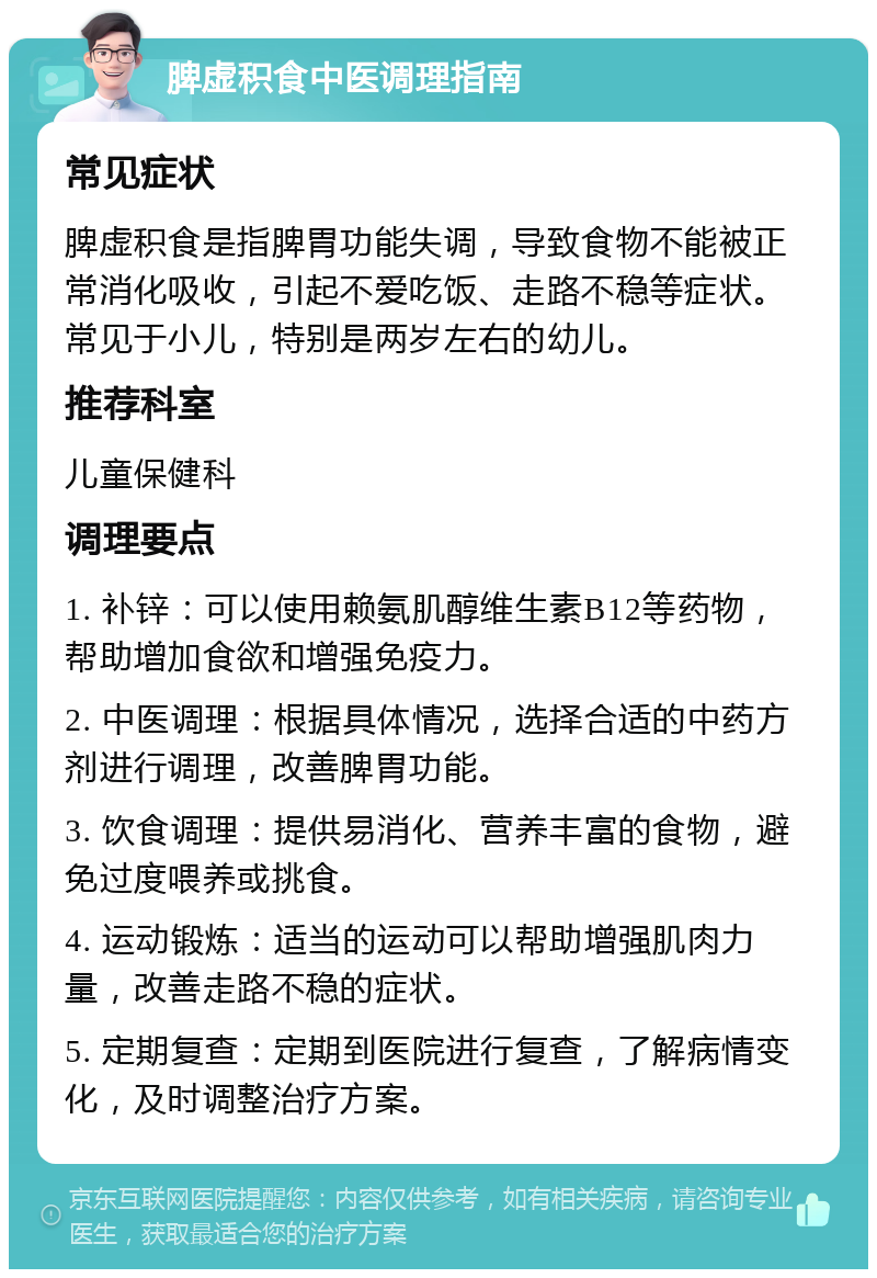 脾虚积食中医调理指南 常见症状 脾虚积食是指脾胃功能失调，导致食物不能被正常消化吸收，引起不爱吃饭、走路不稳等症状。常见于小儿，特别是两岁左右的幼儿。 推荐科室 儿童保健科 调理要点 1. 补锌：可以使用赖氨肌醇维生素B12等药物，帮助增加食欲和增强免疫力。 2. 中医调理：根据具体情况，选择合适的中药方剂进行调理，改善脾胃功能。 3. 饮食调理：提供易消化、营养丰富的食物，避免过度喂养或挑食。 4. 运动锻炼：适当的运动可以帮助增强肌肉力量，改善走路不稳的症状。 5. 定期复查：定期到医院进行复查，了解病情变化，及时调整治疗方案。