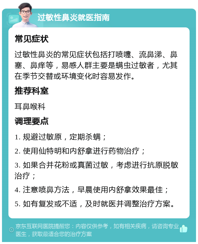 过敏性鼻炎就医指南 常见症状 过敏性鼻炎的常见症状包括打喷嚏、流鼻涕、鼻塞、鼻痒等，易感人群主要是螨虫过敏者，尤其在季节交替或环境变化时容易发作。 推荐科室 耳鼻喉科 调理要点 1. 规避过敏原，定期杀螨； 2. 使用仙特明和内舒拿进行药物治疗； 3. 如果合并花粉或真菌过敏，考虑进行抗原脱敏治疗； 4. 注意喷鼻方法，早晨使用内舒拿效果最佳； 5. 如有复发或不适，及时就医并调整治疗方案。