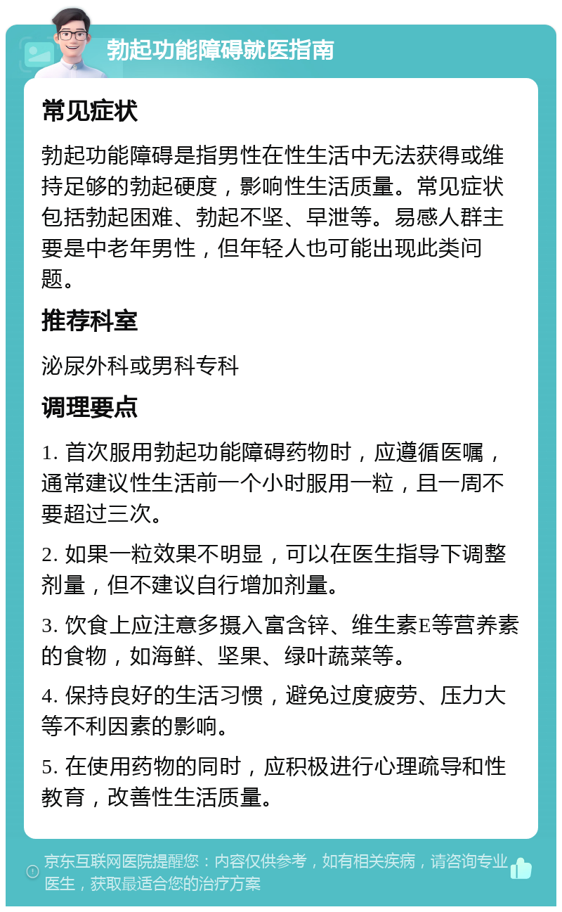 勃起功能障碍就医指南 常见症状 勃起功能障碍是指男性在性生活中无法获得或维持足够的勃起硬度，影响性生活质量。常见症状包括勃起困难、勃起不坚、早泄等。易感人群主要是中老年男性，但年轻人也可能出现此类问题。 推荐科室 泌尿外科或男科专科 调理要点 1. 首次服用勃起功能障碍药物时，应遵循医嘱，通常建议性生活前一个小时服用一粒，且一周不要超过三次。 2. 如果一粒效果不明显，可以在医生指导下调整剂量，但不建议自行增加剂量。 3. 饮食上应注意多摄入富含锌、维生素E等营养素的食物，如海鲜、坚果、绿叶蔬菜等。 4. 保持良好的生活习惯，避免过度疲劳、压力大等不利因素的影响。 5. 在使用药物的同时，应积极进行心理疏导和性教育，改善性生活质量。