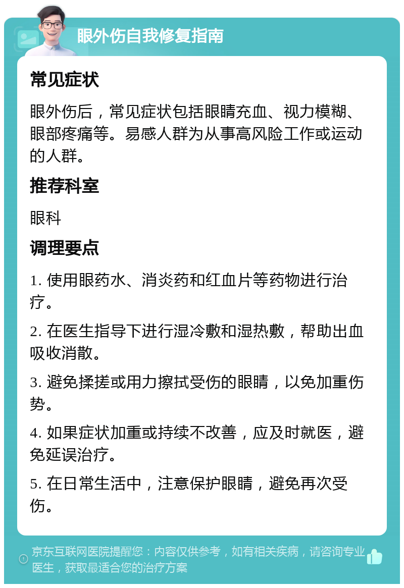 眼外伤自我修复指南 常见症状 眼外伤后，常见症状包括眼睛充血、视力模糊、眼部疼痛等。易感人群为从事高风险工作或运动的人群。 推荐科室 眼科 调理要点 1. 使用眼药水、消炎药和红血片等药物进行治疗。 2. 在医生指导下进行湿冷敷和湿热敷，帮助出血吸收消散。 3. 避免揉搓或用力擦拭受伤的眼睛，以免加重伤势。 4. 如果症状加重或持续不改善，应及时就医，避免延误治疗。 5. 在日常生活中，注意保护眼睛，避免再次受伤。