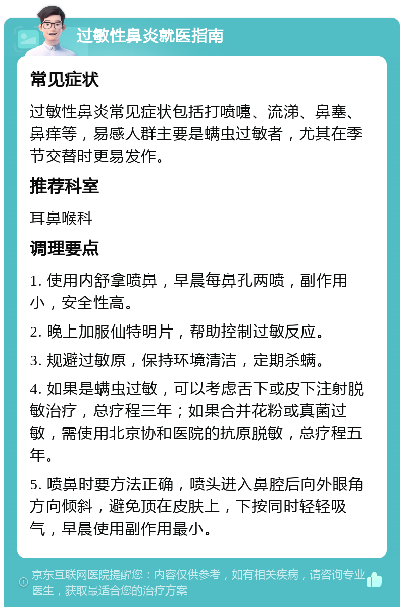 过敏性鼻炎就医指南 常见症状 过敏性鼻炎常见症状包括打喷嚏、流涕、鼻塞、鼻痒等，易感人群主要是螨虫过敏者，尤其在季节交替时更易发作。 推荐科室 耳鼻喉科 调理要点 1. 使用内舒拿喷鼻，早晨每鼻孔两喷，副作用小，安全性高。 2. 晚上加服仙特明片，帮助控制过敏反应。 3. 规避过敏原，保持环境清洁，定期杀螨。 4. 如果是螨虫过敏，可以考虑舌下或皮下注射脱敏治疗，总疗程三年；如果合并花粉或真菌过敏，需使用北京协和医院的抗原脱敏，总疗程五年。 5. 喷鼻时要方法正确，喷头进入鼻腔后向外眼角方向倾斜，避免顶在皮肤上，下按同时轻轻吸气，早晨使用副作用最小。