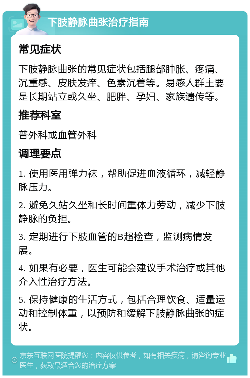 下肢静脉曲张治疗指南 常见症状 下肢静脉曲张的常见症状包括腿部肿胀、疼痛、沉重感、皮肤发痒、色素沉着等。易感人群主要是长期站立或久坐、肥胖、孕妇、家族遗传等。 推荐科室 普外科或血管外科 调理要点 1. 使用医用弹力袜，帮助促进血液循环，减轻静脉压力。 2. 避免久站久坐和长时间重体力劳动，减少下肢静脉的负担。 3. 定期进行下肢血管的B超检查，监测病情发展。 4. 如果有必要，医生可能会建议手术治疗或其他介入性治疗方法。 5. 保持健康的生活方式，包括合理饮食、适量运动和控制体重，以预防和缓解下肢静脉曲张的症状。