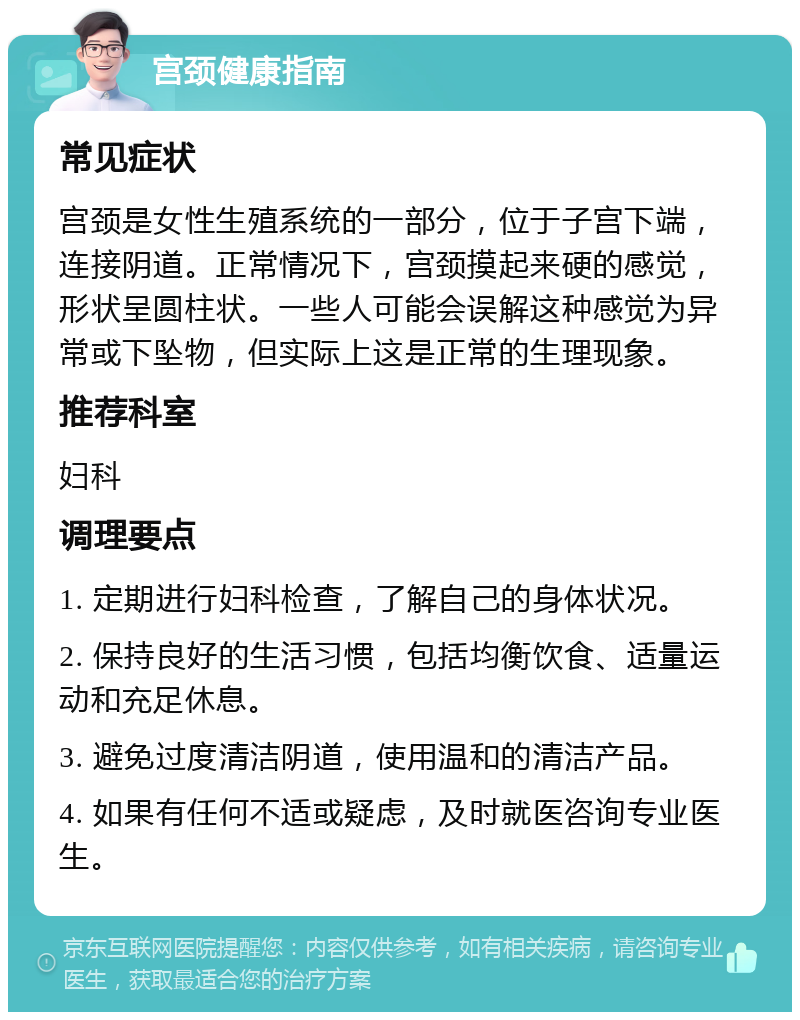 宫颈健康指南 常见症状 宫颈是女性生殖系统的一部分，位于子宫下端，连接阴道。正常情况下，宫颈摸起来硬的感觉，形状呈圆柱状。一些人可能会误解这种感觉为异常或下坠物，但实际上这是正常的生理现象。 推荐科室 妇科 调理要点 1. 定期进行妇科检查，了解自己的身体状况。 2. 保持良好的生活习惯，包括均衡饮食、适量运动和充足休息。 3. 避免过度清洁阴道，使用温和的清洁产品。 4. 如果有任何不适或疑虑，及时就医咨询专业医生。