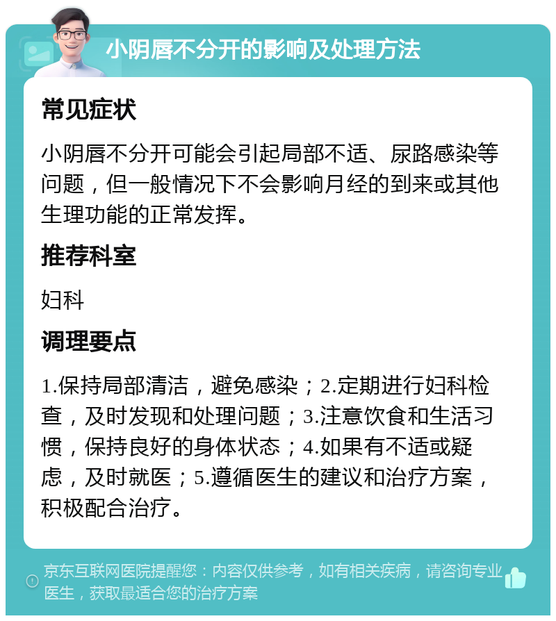 小阴唇不分开的影响及处理方法 常见症状 小阴唇不分开可能会引起局部不适、尿路感染等问题，但一般情况下不会影响月经的到来或其他生理功能的正常发挥。 推荐科室 妇科 调理要点 1.保持局部清洁，避免感染；2.定期进行妇科检查，及时发现和处理问题；3.注意饮食和生活习惯，保持良好的身体状态；4.如果有不适或疑虑，及时就医；5.遵循医生的建议和治疗方案，积极配合治疗。