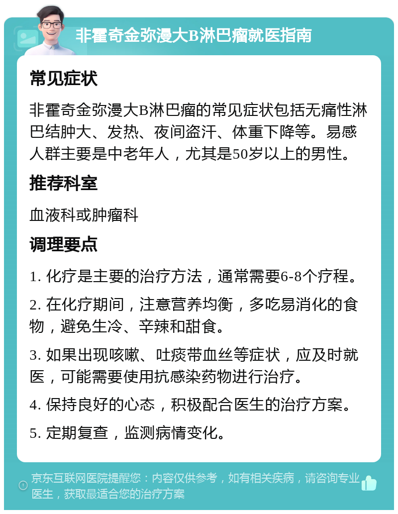 非霍奇金弥漫大B淋巴瘤就医指南 常见症状 非霍奇金弥漫大B淋巴瘤的常见症状包括无痛性淋巴结肿大、发热、夜间盗汗、体重下降等。易感人群主要是中老年人，尤其是50岁以上的男性。 推荐科室 血液科或肿瘤科 调理要点 1. 化疗是主要的治疗方法，通常需要6-8个疗程。 2. 在化疗期间，注意营养均衡，多吃易消化的食物，避免生冷、辛辣和甜食。 3. 如果出现咳嗽、吐痰带血丝等症状，应及时就医，可能需要使用抗感染药物进行治疗。 4. 保持良好的心态，积极配合医生的治疗方案。 5. 定期复查，监测病情变化。