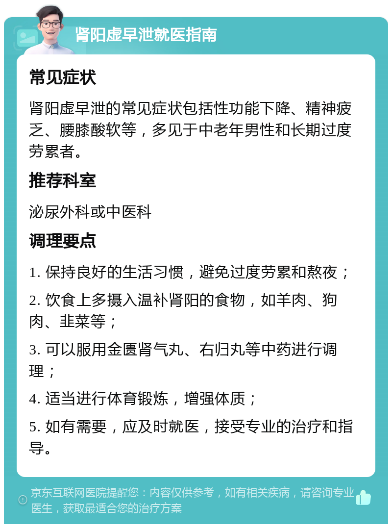 肾阳虚早泄就医指南 常见症状 肾阳虚早泄的常见症状包括性功能下降、精神疲乏、腰膝酸软等，多见于中老年男性和长期过度劳累者。 推荐科室 泌尿外科或中医科 调理要点 1. 保持良好的生活习惯，避免过度劳累和熬夜； 2. 饮食上多摄入温补肾阳的食物，如羊肉、狗肉、韭菜等； 3. 可以服用金匮肾气丸、右归丸等中药进行调理； 4. 适当进行体育锻炼，增强体质； 5. 如有需要，应及时就医，接受专业的治疗和指导。