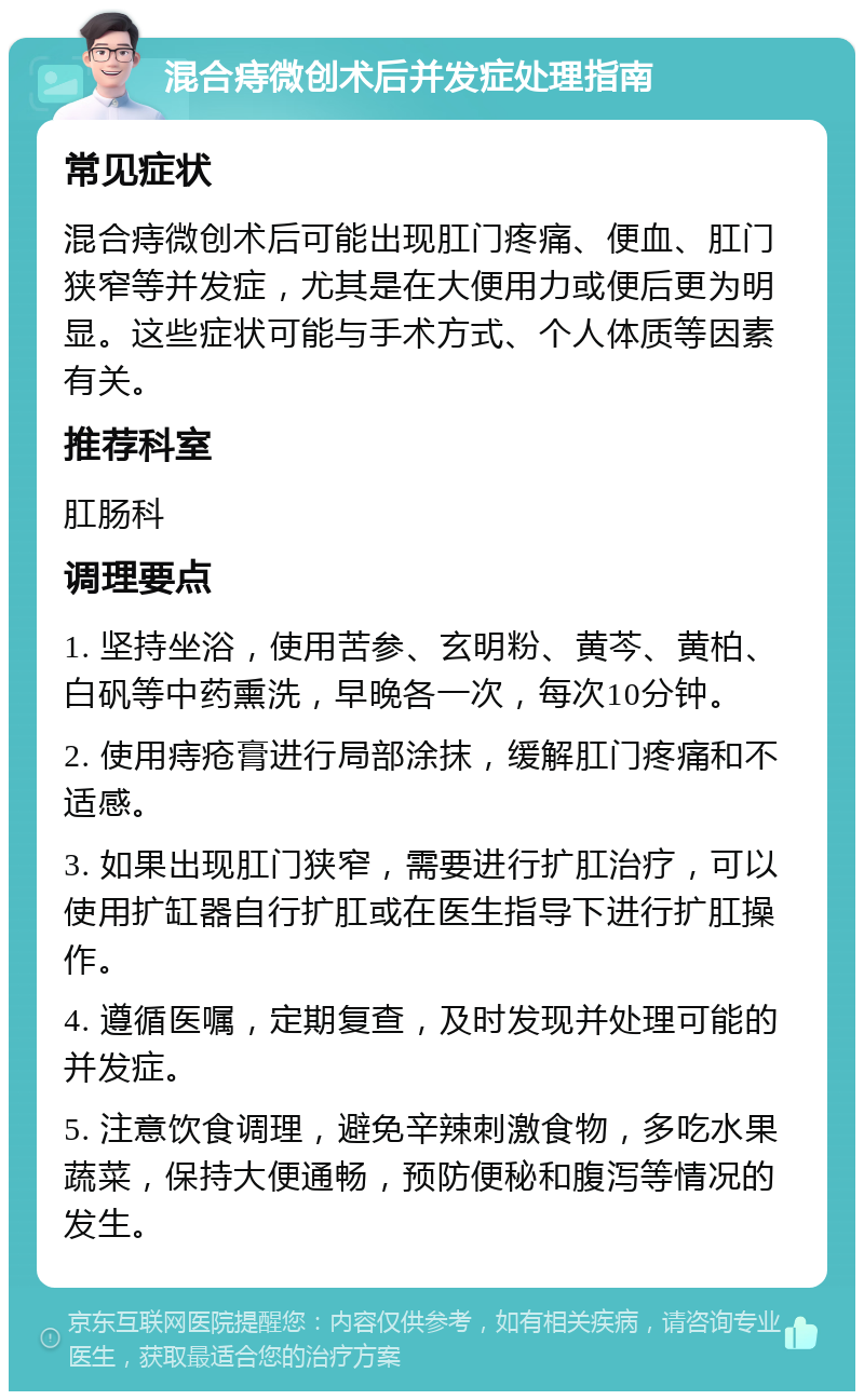 混合痔微创术后并发症处理指南 常见症状 混合痔微创术后可能出现肛门疼痛、便血、肛门狭窄等并发症，尤其是在大便用力或便后更为明显。这些症状可能与手术方式、个人体质等因素有关。 推荐科室 肛肠科 调理要点 1. 坚持坐浴，使用苦参、玄明粉、黄芩、黄柏、白矾等中药熏洗，早晚各一次，每次10分钟。 2. 使用痔疮膏进行局部涂抹，缓解肛门疼痛和不适感。 3. 如果出现肛门狭窄，需要进行扩肛治疗，可以使用扩缸器自行扩肛或在医生指导下进行扩肛操作。 4. 遵循医嘱，定期复查，及时发现并处理可能的并发症。 5. 注意饮食调理，避免辛辣刺激食物，多吃水果蔬菜，保持大便通畅，预防便秘和腹泻等情况的发生。