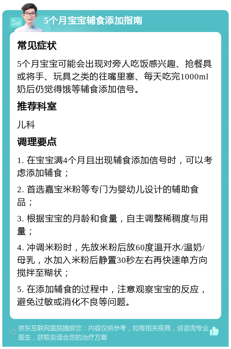 5个月宝宝辅食添加指南 常见症状 5个月宝宝可能会出现对旁人吃饭感兴趣、抢餐具或将手、玩具之类的往嘴里塞、每天吃完1000ml奶后仍觉得饿等辅食添加信号。 推荐科室 儿科 调理要点 1. 在宝宝满4个月且出现辅食添加信号时，可以考虑添加辅食； 2. 首选嘉宝米粉等专门为婴幼儿设计的辅助食品； 3. 根据宝宝的月龄和食量，自主调整稀稠度与用量； 4. 冲调米粉时，先放米粉后放60度温开水/温奶/母乳，水加入米粉后静置30秒左右再快速单方向搅拌至糊状； 5. 在添加辅食的过程中，注意观察宝宝的反应，避免过敏或消化不良等问题。