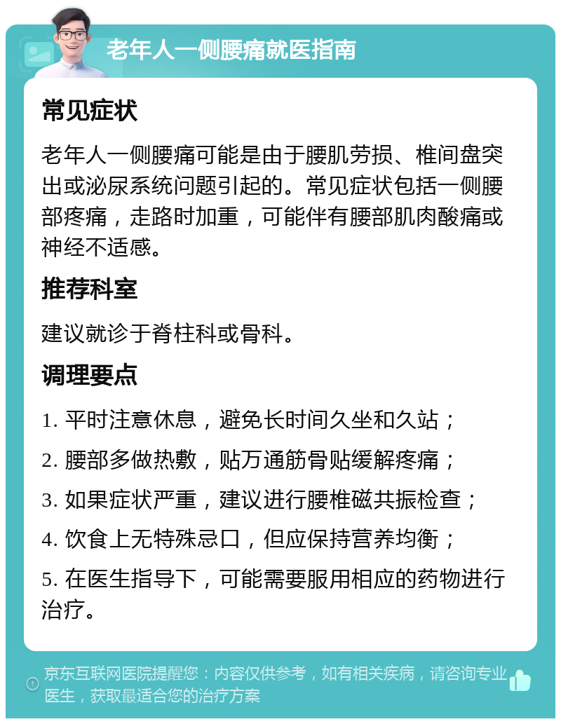 老年人一侧腰痛就医指南 常见症状 老年人一侧腰痛可能是由于腰肌劳损、椎间盘突出或泌尿系统问题引起的。常见症状包括一侧腰部疼痛，走路时加重，可能伴有腰部肌肉酸痛或神经不适感。 推荐科室 建议就诊于脊柱科或骨科。 调理要点 1. 平时注意休息，避免长时间久坐和久站； 2. 腰部多做热敷，贴万通筋骨贴缓解疼痛； 3. 如果症状严重，建议进行腰椎磁共振检查； 4. 饮食上无特殊忌口，但应保持营养均衡； 5. 在医生指导下，可能需要服用相应的药物进行治疗。