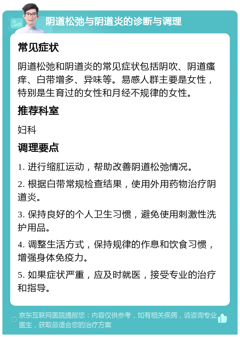 阴道松弛与阴道炎的诊断与调理 常见症状 阴道松弛和阴道炎的常见症状包括阴吹、阴道瘙痒、白带增多、异味等。易感人群主要是女性，特别是生育过的女性和月经不规律的女性。 推荐科室 妇科 调理要点 1. 进行缩肛运动，帮助改善阴道松弛情况。 2. 根据白带常规检查结果，使用外用药物治疗阴道炎。 3. 保持良好的个人卫生习惯，避免使用刺激性洗护用品。 4. 调整生活方式，保持规律的作息和饮食习惯，增强身体免疫力。 5. 如果症状严重，应及时就医，接受专业的治疗和指导。