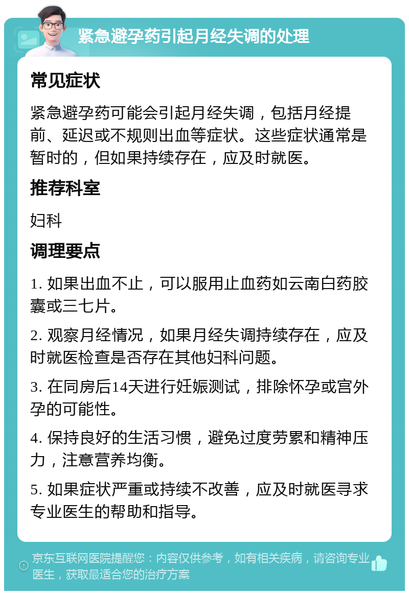 紧急避孕药引起月经失调的处理 常见症状 紧急避孕药可能会引起月经失调，包括月经提前、延迟或不规则出血等症状。这些症状通常是暂时的，但如果持续存在，应及时就医。 推荐科室 妇科 调理要点 1. 如果出血不止，可以服用止血药如云南白药胶囊或三七片。 2. 观察月经情况，如果月经失调持续存在，应及时就医检查是否存在其他妇科问题。 3. 在同房后14天进行妊娠测试，排除怀孕或宫外孕的可能性。 4. 保持良好的生活习惯，避免过度劳累和精神压力，注意营养均衡。 5. 如果症状严重或持续不改善，应及时就医寻求专业医生的帮助和指导。