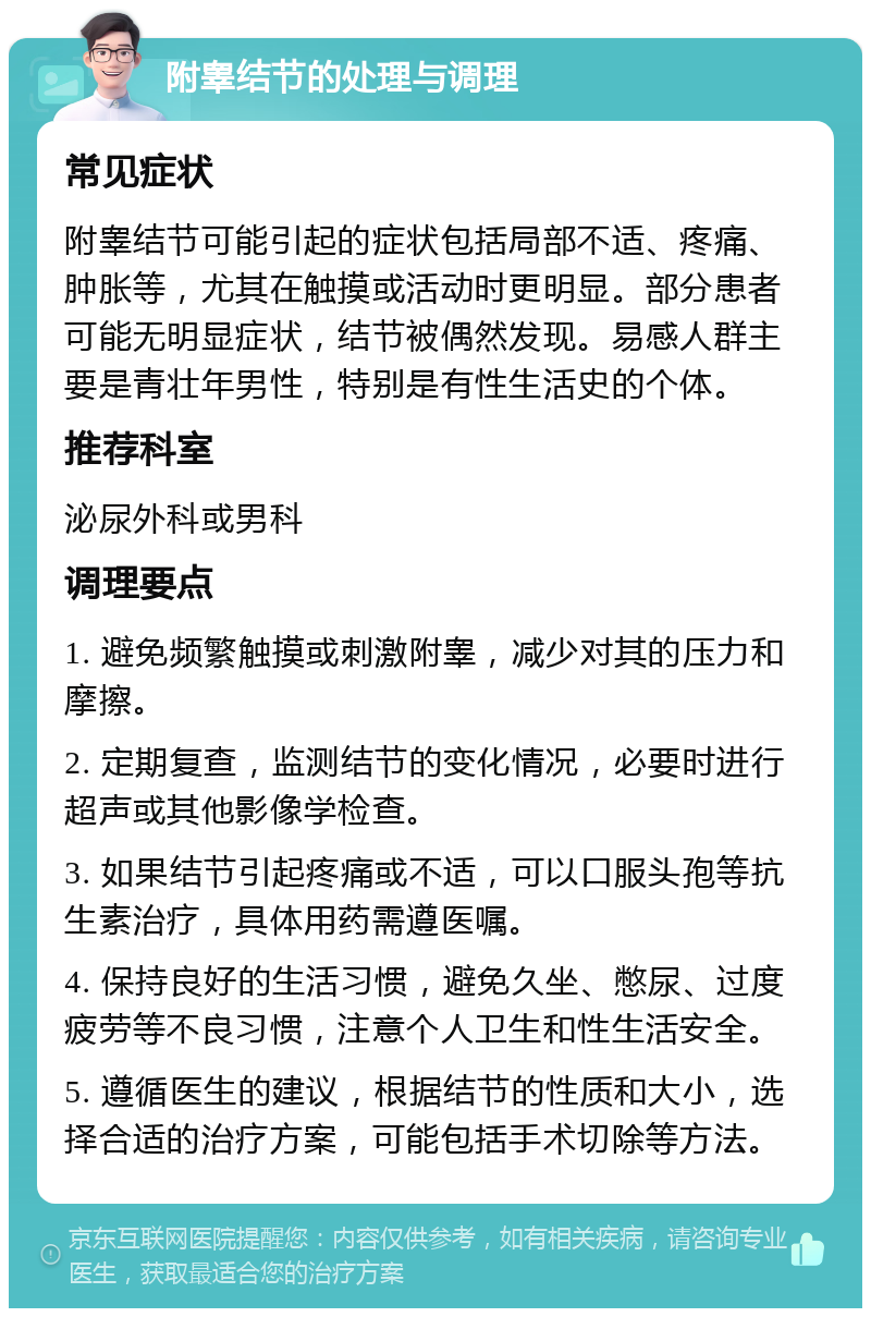 附睾结节的处理与调理 常见症状 附睾结节可能引起的症状包括局部不适、疼痛、肿胀等，尤其在触摸或活动时更明显。部分患者可能无明显症状，结节被偶然发现。易感人群主要是青壮年男性，特别是有性生活史的个体。 推荐科室 泌尿外科或男科 调理要点 1. 避免频繁触摸或刺激附睾，减少对其的压力和摩擦。 2. 定期复查，监测结节的变化情况，必要时进行超声或其他影像学检查。 3. 如果结节引起疼痛或不适，可以口服头孢等抗生素治疗，具体用药需遵医嘱。 4. 保持良好的生活习惯，避免久坐、憋尿、过度疲劳等不良习惯，注意个人卫生和性生活安全。 5. 遵循医生的建议，根据结节的性质和大小，选择合适的治疗方案，可能包括手术切除等方法。