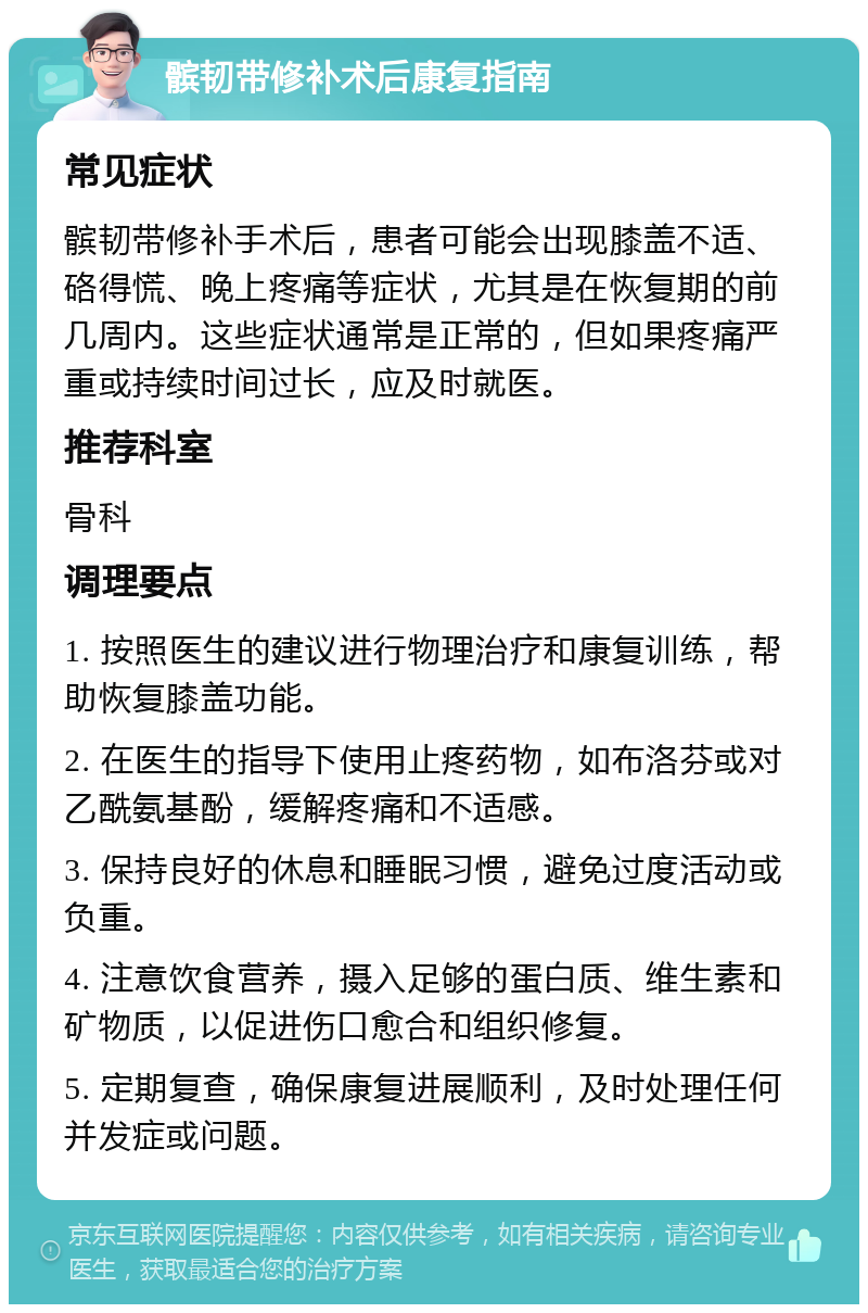 髌韧带修补术后康复指南 常见症状 髌韧带修补手术后，患者可能会出现膝盖不适、硌得慌、晚上疼痛等症状，尤其是在恢复期的前几周内。这些症状通常是正常的，但如果疼痛严重或持续时间过长，应及时就医。 推荐科室 骨科 调理要点 1. 按照医生的建议进行物理治疗和康复训练，帮助恢复膝盖功能。 2. 在医生的指导下使用止疼药物，如布洛芬或对乙酰氨基酚，缓解疼痛和不适感。 3. 保持良好的休息和睡眠习惯，避免过度活动或负重。 4. 注意饮食营养，摄入足够的蛋白质、维生素和矿物质，以促进伤口愈合和组织修复。 5. 定期复查，确保康复进展顺利，及时处理任何并发症或问题。