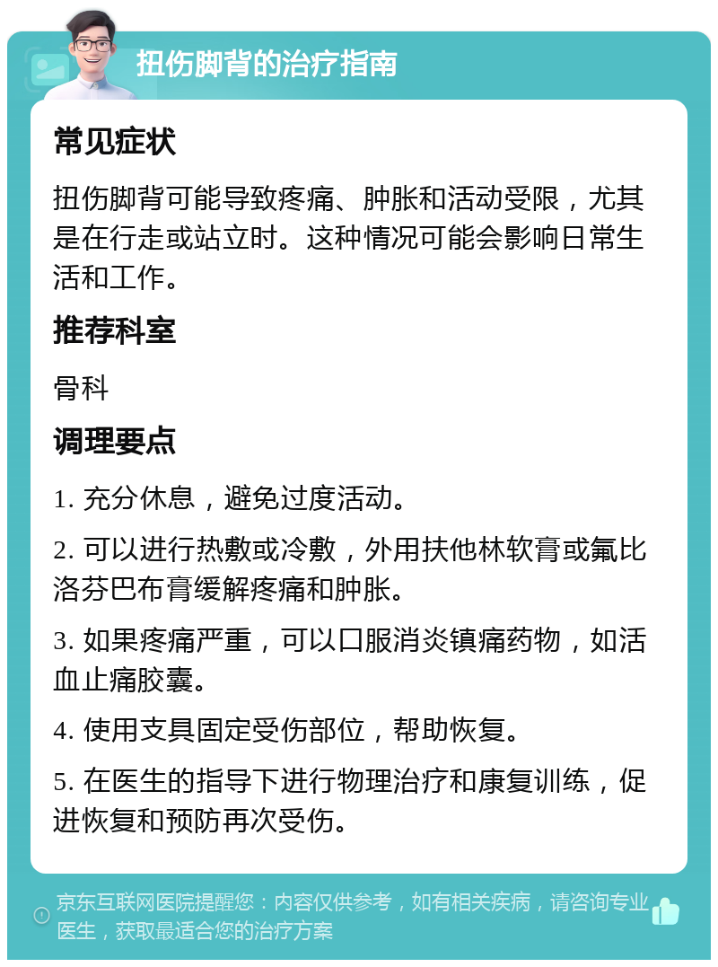 扭伤脚背的治疗指南 常见症状 扭伤脚背可能导致疼痛、肿胀和活动受限，尤其是在行走或站立时。这种情况可能会影响日常生活和工作。 推荐科室 骨科 调理要点 1. 充分休息，避免过度活动。 2. 可以进行热敷或冷敷，外用扶他林软膏或氟比洛芬巴布膏缓解疼痛和肿胀。 3. 如果疼痛严重，可以口服消炎镇痛药物，如活血止痛胶囊。 4. 使用支具固定受伤部位，帮助恢复。 5. 在医生的指导下进行物理治疗和康复训练，促进恢复和预防再次受伤。