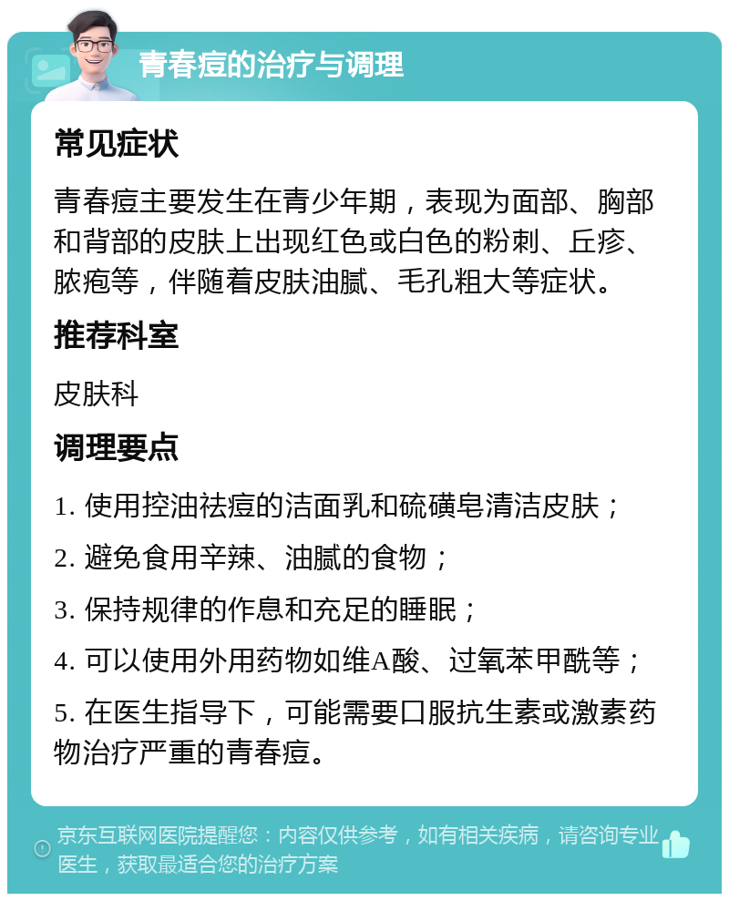 青春痘的治疗与调理 常见症状 青春痘主要发生在青少年期，表现为面部、胸部和背部的皮肤上出现红色或白色的粉刺、丘疹、脓疱等，伴随着皮肤油腻、毛孔粗大等症状。 推荐科室 皮肤科 调理要点 1. 使用控油祛痘的洁面乳和硫磺皂清洁皮肤； 2. 避免食用辛辣、油腻的食物； 3. 保持规律的作息和充足的睡眠； 4. 可以使用外用药物如维A酸、过氧苯甲酰等； 5. 在医生指导下，可能需要口服抗生素或激素药物治疗严重的青春痘。