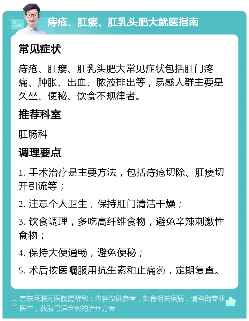 痔疮、肛瘘、肛乳头肥大就医指南 常见症状 痔疮、肛瘘、肛乳头肥大常见症状包括肛门疼痛、肿胀、出血、脓液排出等，易感人群主要是久坐、便秘、饮食不规律者。 推荐科室 肛肠科 调理要点 1. 手术治疗是主要方法，包括痔疮切除、肛瘘切开引流等； 2. 注意个人卫生，保持肛门清洁干燥； 3. 饮食调理，多吃高纤维食物，避免辛辣刺激性食物； 4. 保持大便通畅，避免便秘； 5. 术后按医嘱服用抗生素和止痛药，定期复查。