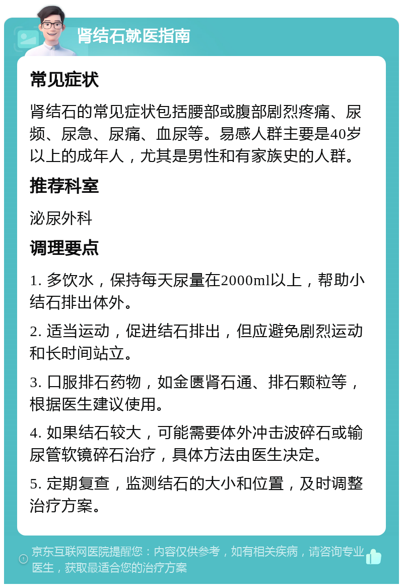 肾结石就医指南 常见症状 肾结石的常见症状包括腰部或腹部剧烈疼痛、尿频、尿急、尿痛、血尿等。易感人群主要是40岁以上的成年人，尤其是男性和有家族史的人群。 推荐科室 泌尿外科 调理要点 1. 多饮水，保持每天尿量在2000ml以上，帮助小结石排出体外。 2. 适当运动，促进结石排出，但应避免剧烈运动和长时间站立。 3. 口服排石药物，如金匮肾石通、排石颗粒等，根据医生建议使用。 4. 如果结石较大，可能需要体外冲击波碎石或输尿管软镜碎石治疗，具体方法由医生决定。 5. 定期复查，监测结石的大小和位置，及时调整治疗方案。