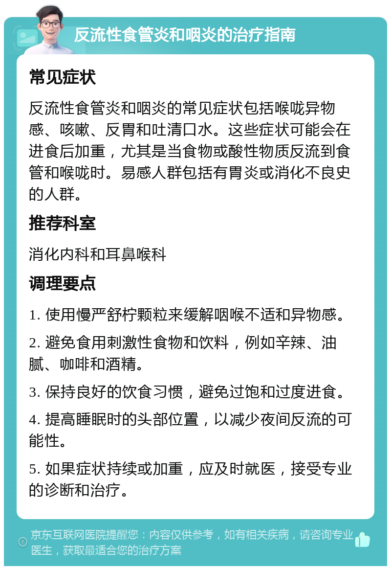 反流性食管炎和咽炎的治疗指南 常见症状 反流性食管炎和咽炎的常见症状包括喉咙异物感、咳嗽、反胃和吐清口水。这些症状可能会在进食后加重，尤其是当食物或酸性物质反流到食管和喉咙时。易感人群包括有胃炎或消化不良史的人群。 推荐科室 消化内科和耳鼻喉科 调理要点 1. 使用慢严舒柠颗粒来缓解咽喉不适和异物感。 2. 避免食用刺激性食物和饮料，例如辛辣、油腻、咖啡和酒精。 3. 保持良好的饮食习惯，避免过饱和过度进食。 4. 提高睡眠时的头部位置，以减少夜间反流的可能性。 5. 如果症状持续或加重，应及时就医，接受专业的诊断和治疗。