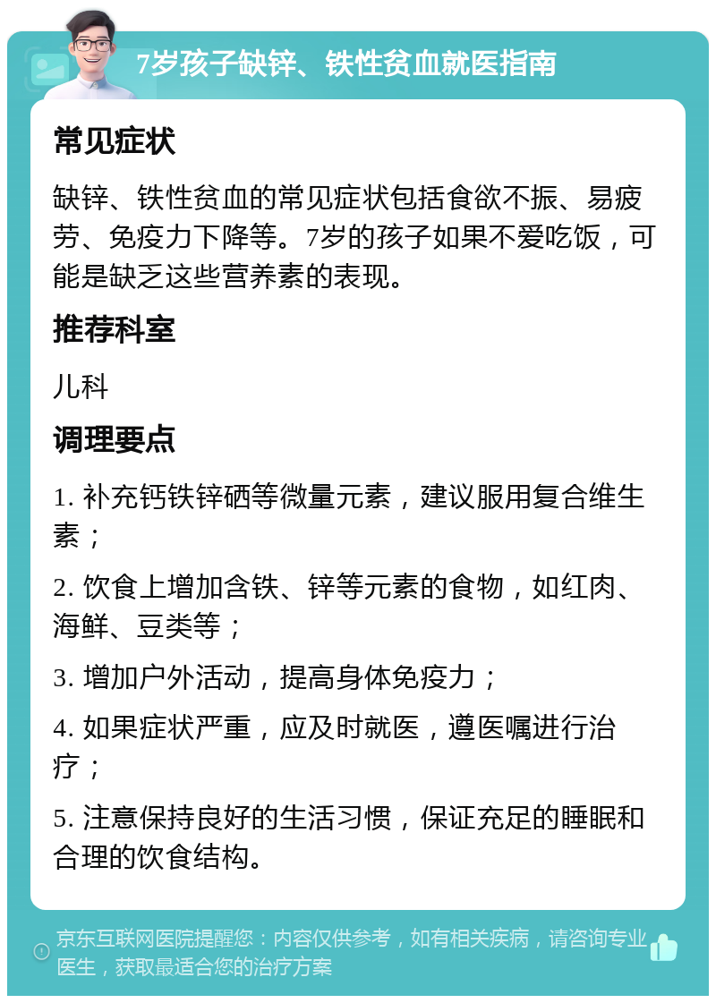 7岁孩子缺锌、铁性贫血就医指南 常见症状 缺锌、铁性贫血的常见症状包括食欲不振、易疲劳、免疫力下降等。7岁的孩子如果不爱吃饭，可能是缺乏这些营养素的表现。 推荐科室 儿科 调理要点 1. 补充钙铁锌硒等微量元素，建议服用复合维生素； 2. 饮食上增加含铁、锌等元素的食物，如红肉、海鲜、豆类等； 3. 增加户外活动，提高身体免疫力； 4. 如果症状严重，应及时就医，遵医嘱进行治疗； 5. 注意保持良好的生活习惯，保证充足的睡眠和合理的饮食结构。