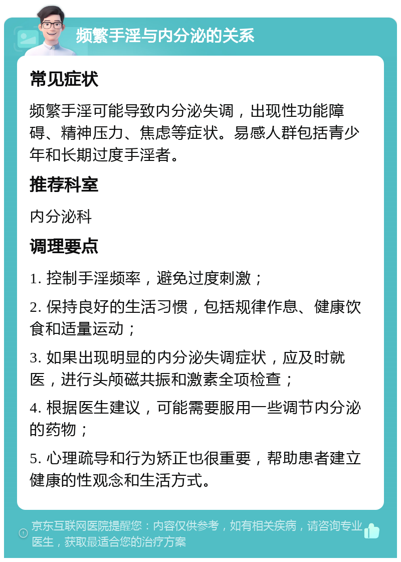 频繁手淫与内分泌的关系 常见症状 频繁手淫可能导致内分泌失调，出现性功能障碍、精神压力、焦虑等症状。易感人群包括青少年和长期过度手淫者。 推荐科室 内分泌科 调理要点 1. 控制手淫频率，避免过度刺激； 2. 保持良好的生活习惯，包括规律作息、健康饮食和适量运动； 3. 如果出现明显的内分泌失调症状，应及时就医，进行头颅磁共振和激素全项检查； 4. 根据医生建议，可能需要服用一些调节内分泌的药物； 5. 心理疏导和行为矫正也很重要，帮助患者建立健康的性观念和生活方式。