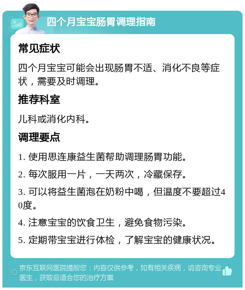 四个月宝宝肠胃调理指南 常见症状 四个月宝宝可能会出现肠胃不适、消化不良等症状，需要及时调理。 推荐科室 儿科或消化内科。 调理要点 1. 使用思连康益生菌帮助调理肠胃功能。 2. 每次服用一片，一天两次，冷藏保存。 3. 可以将益生菌泡在奶粉中喝，但温度不要超过40度。 4. 注意宝宝的饮食卫生，避免食物污染。 5. 定期带宝宝进行体检，了解宝宝的健康状况。