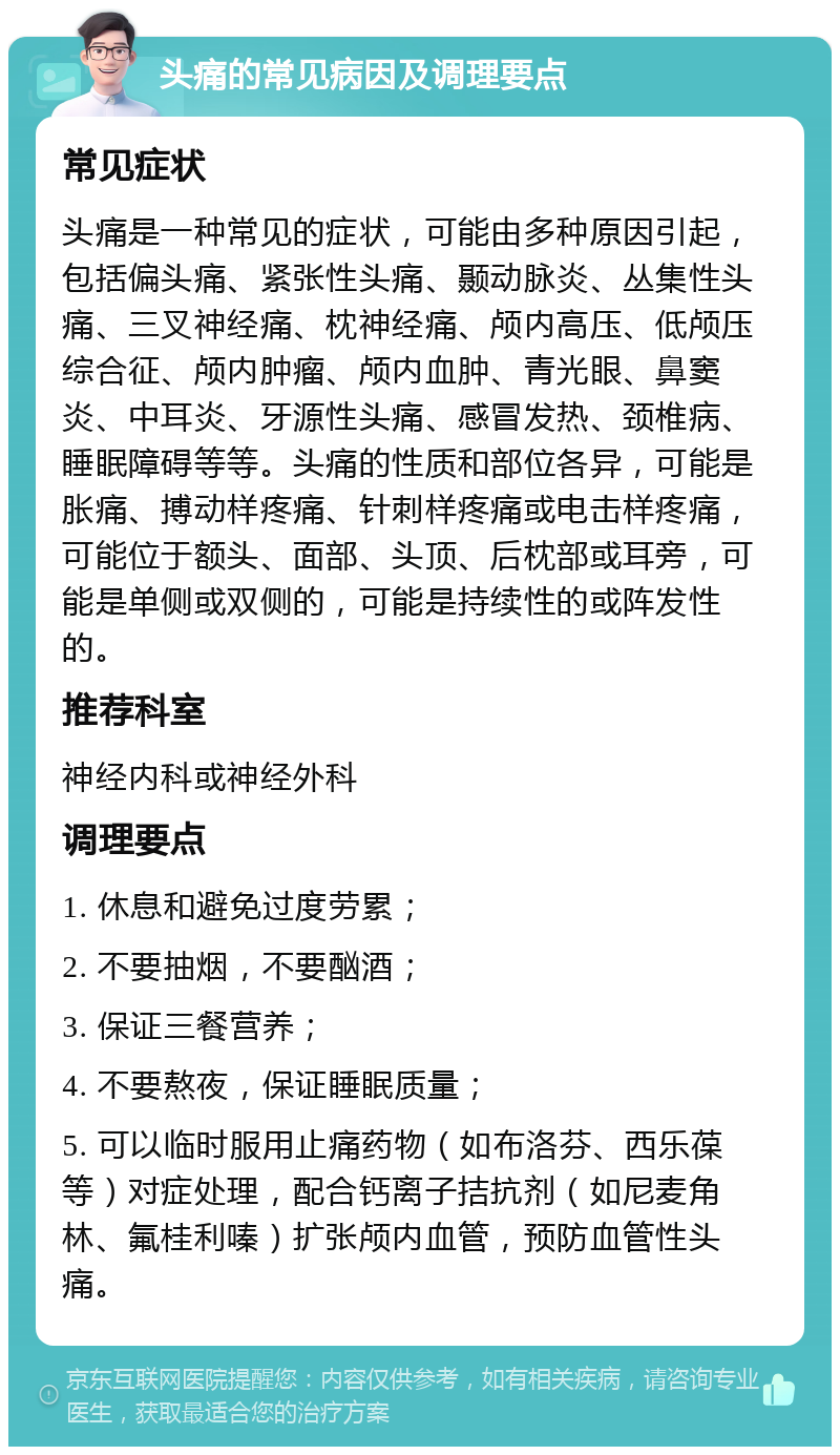 头痛的常见病因及调理要点 常见症状 头痛是一种常见的症状，可能由多种原因引起，包括偏头痛、紧张性头痛、颞动脉炎、丛集性头痛、三叉神经痛、枕神经痛、颅内高压、低颅压综合征、颅内肿瘤、颅内血肿、青光眼、鼻窦炎、中耳炎、牙源性头痛、感冒发热、颈椎病、睡眠障碍等等。头痛的性质和部位各异，可能是胀痛、搏动样疼痛、针刺样疼痛或电击样疼痛，可能位于额头、面部、头顶、后枕部或耳旁，可能是单侧或双侧的，可能是持续性的或阵发性的。 推荐科室 神经内科或神经外科 调理要点 1. 休息和避免过度劳累； 2. 不要抽烟，不要酗酒； 3. 保证三餐营养； 4. 不要熬夜，保证睡眠质量； 5. 可以临时服用止痛药物（如布洛芬、西乐葆等）对症处理，配合钙离子拮抗剂（如尼麦角林、氟桂利嗪）扩张颅内血管，预防血管性头痛。