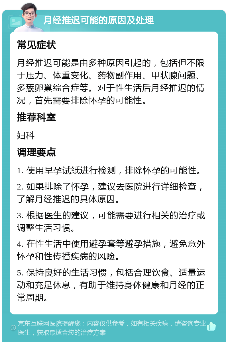 月经推迟可能的原因及处理 常见症状 月经推迟可能是由多种原因引起的，包括但不限于压力、体重变化、药物副作用、甲状腺问题、多囊卵巢综合症等。对于性生活后月经推迟的情况，首先需要排除怀孕的可能性。 推荐科室 妇科 调理要点 1. 使用早孕试纸进行检测，排除怀孕的可能性。 2. 如果排除了怀孕，建议去医院进行详细检查，了解月经推迟的具体原因。 3. 根据医生的建议，可能需要进行相关的治疗或调整生活习惯。 4. 在性生活中使用避孕套等避孕措施，避免意外怀孕和性传播疾病的风险。 5. 保持良好的生活习惯，包括合理饮食、适量运动和充足休息，有助于维持身体健康和月经的正常周期。