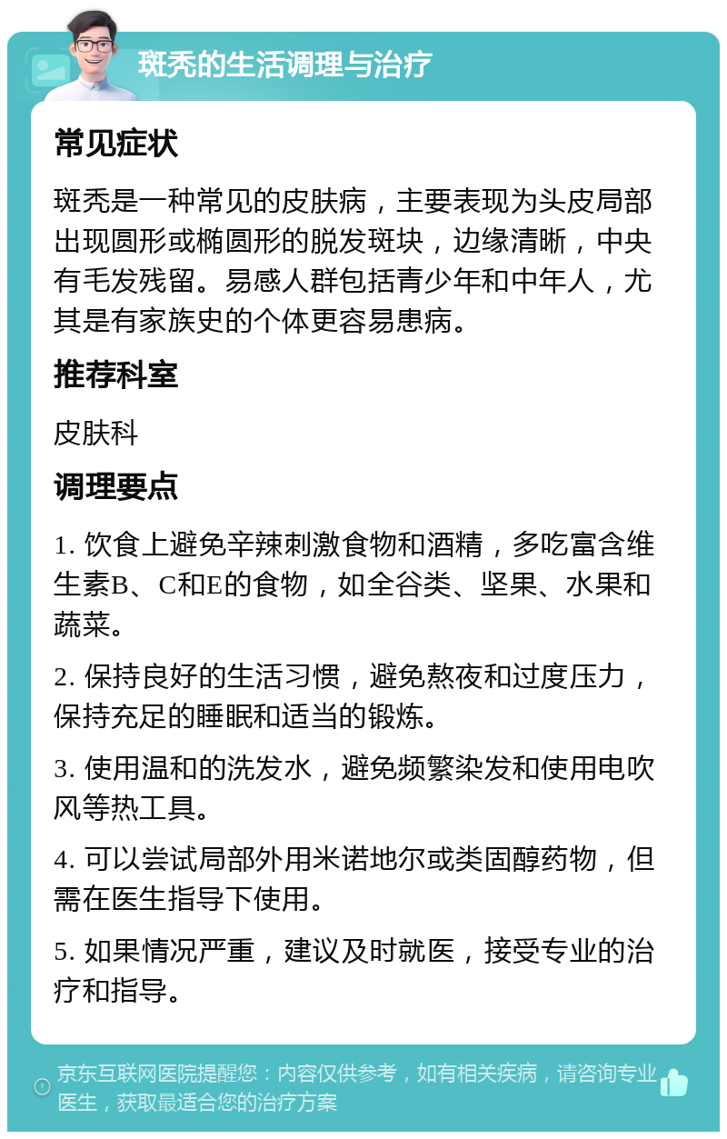 斑秃的生活调理与治疗 常见症状 斑秃是一种常见的皮肤病，主要表现为头皮局部出现圆形或椭圆形的脱发斑块，边缘清晰，中央有毛发残留。易感人群包括青少年和中年人，尤其是有家族史的个体更容易患病。 推荐科室 皮肤科 调理要点 1. 饮食上避免辛辣刺激食物和酒精，多吃富含维生素B、C和E的食物，如全谷类、坚果、水果和蔬菜。 2. 保持良好的生活习惯，避免熬夜和过度压力，保持充足的睡眠和适当的锻炼。 3. 使用温和的洗发水，避免频繁染发和使用电吹风等热工具。 4. 可以尝试局部外用米诺地尔或类固醇药物，但需在医生指导下使用。 5. 如果情况严重，建议及时就医，接受专业的治疗和指导。