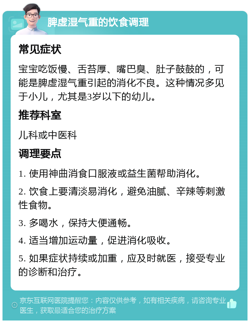 脾虚湿气重的饮食调理 常见症状 宝宝吃饭慢、舌苔厚、嘴巴臭、肚子鼓鼓的，可能是脾虚湿气重引起的消化不良。这种情况多见于小儿，尤其是3岁以下的幼儿。 推荐科室 儿科或中医科 调理要点 1. 使用神曲消食口服液或益生菌帮助消化。 2. 饮食上要清淡易消化，避免油腻、辛辣等刺激性食物。 3. 多喝水，保持大便通畅。 4. 适当增加运动量，促进消化吸收。 5. 如果症状持续或加重，应及时就医，接受专业的诊断和治疗。