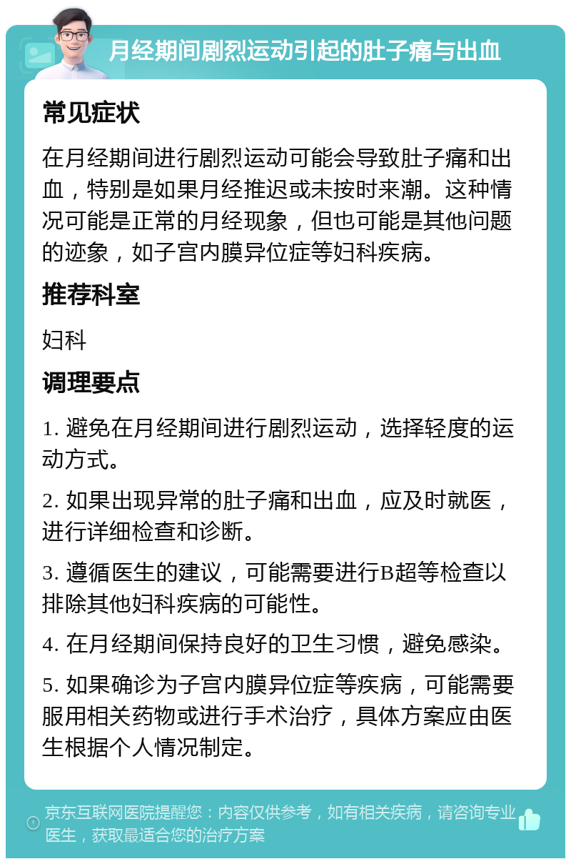 月经期间剧烈运动引起的肚子痛与出血 常见症状 在月经期间进行剧烈运动可能会导致肚子痛和出血，特别是如果月经推迟或未按时来潮。这种情况可能是正常的月经现象，但也可能是其他问题的迹象，如子宫内膜异位症等妇科疾病。 推荐科室 妇科 调理要点 1. 避免在月经期间进行剧烈运动，选择轻度的运动方式。 2. 如果出现异常的肚子痛和出血，应及时就医，进行详细检查和诊断。 3. 遵循医生的建议，可能需要进行B超等检查以排除其他妇科疾病的可能性。 4. 在月经期间保持良好的卫生习惯，避免感染。 5. 如果确诊为子宫内膜异位症等疾病，可能需要服用相关药物或进行手术治疗，具体方案应由医生根据个人情况制定。