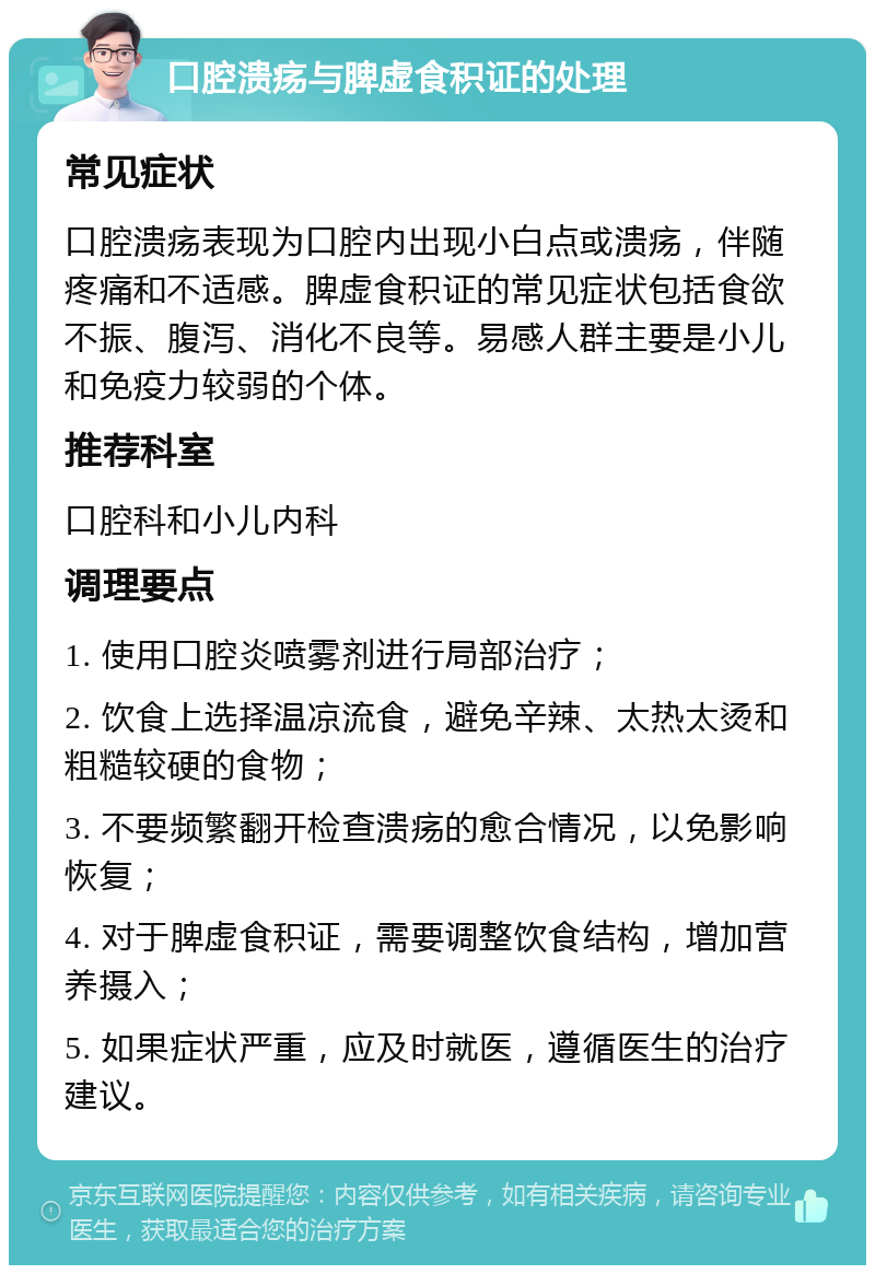 口腔溃疡与脾虚食积证的处理 常见症状 口腔溃疡表现为口腔内出现小白点或溃疡，伴随疼痛和不适感。脾虚食积证的常见症状包括食欲不振、腹泻、消化不良等。易感人群主要是小儿和免疫力较弱的个体。 推荐科室 口腔科和小儿内科 调理要点 1. 使用口腔炎喷雾剂进行局部治疗； 2. 饮食上选择温凉流食，避免辛辣、太热太烫和粗糙较硬的食物； 3. 不要频繁翻开检查溃疡的愈合情况，以免影响恢复； 4. 对于脾虚食积证，需要调整饮食结构，增加营养摄入； 5. 如果症状严重，应及时就医，遵循医生的治疗建议。