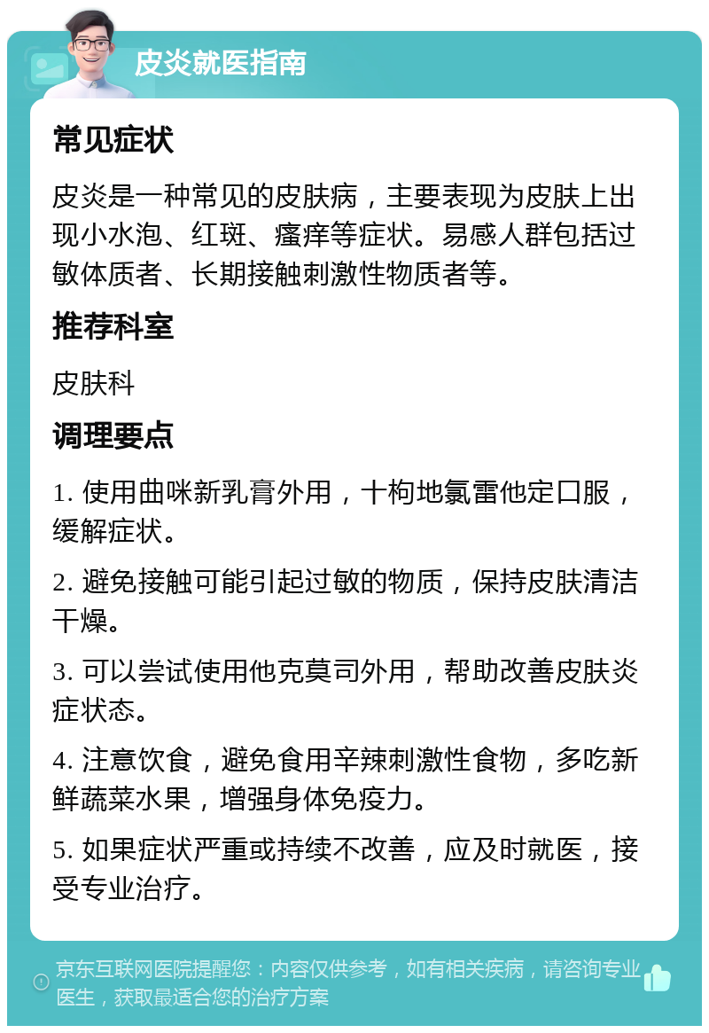 皮炎就医指南 常见症状 皮炎是一种常见的皮肤病，主要表现为皮肤上出现小水泡、红斑、瘙痒等症状。易感人群包括过敏体质者、长期接触刺激性物质者等。 推荐科室 皮肤科 调理要点 1. 使用曲咪新乳膏外用，十枸地氯雷他定口服，缓解症状。 2. 避免接触可能引起过敏的物质，保持皮肤清洁干燥。 3. 可以尝试使用他克莫司外用，帮助改善皮肤炎症状态。 4. 注意饮食，避免食用辛辣刺激性食物，多吃新鲜蔬菜水果，增强身体免疫力。 5. 如果症状严重或持续不改善，应及时就医，接受专业治疗。