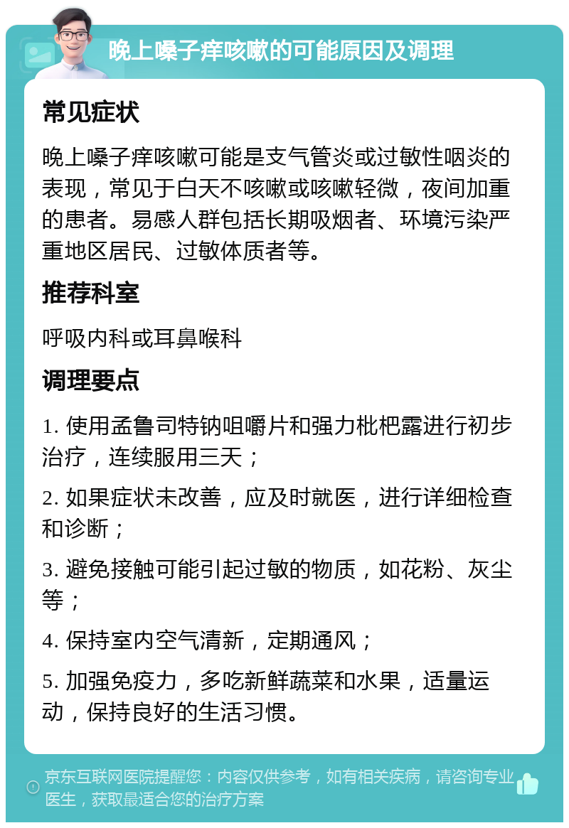 晚上嗓子痒咳嗽的可能原因及调理 常见症状 晚上嗓子痒咳嗽可能是支气管炎或过敏性咽炎的表现，常见于白天不咳嗽或咳嗽轻微，夜间加重的患者。易感人群包括长期吸烟者、环境污染严重地区居民、过敏体质者等。 推荐科室 呼吸内科或耳鼻喉科 调理要点 1. 使用孟鲁司特钠咀嚼片和强力枇杷露进行初步治疗，连续服用三天； 2. 如果症状未改善，应及时就医，进行详细检查和诊断； 3. 避免接触可能引起过敏的物质，如花粉、灰尘等； 4. 保持室内空气清新，定期通风； 5. 加强免疫力，多吃新鲜蔬菜和水果，适量运动，保持良好的生活习惯。