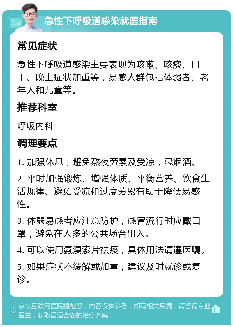 急性下呼吸道感染就医指南 常见症状 急性下呼吸道感染主要表现为咳嗽、咳痰、口干、晚上症状加重等，易感人群包括体弱者、老年人和儿童等。 推荐科室 呼吸内科 调理要点 1. 加强休息，避免熬夜劳累及受凉，忌烟酒。 2. 平时加强锻炼、增强体质、平衡营养、饮食生活规律、避免受凉和过度劳累有助于降低易感性。 3. 体弱易感者应注意防护，感冒流行时应戴口罩，避免在人多的公共场合出入。 4. 可以使用氨溴索片祛痰，具体用法请遵医嘱。 5. 如果症状不缓解或加重，建议及时就诊或复诊。