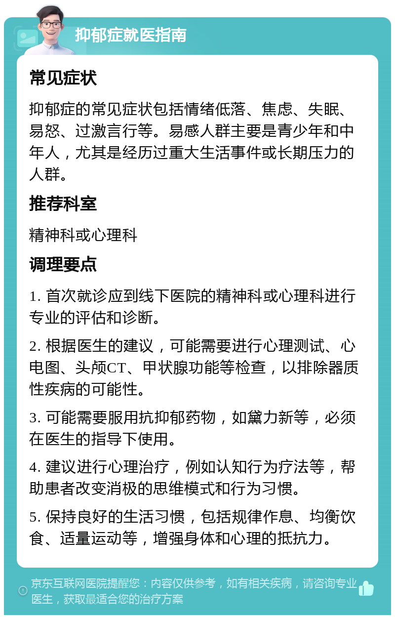 抑郁症就医指南 常见症状 抑郁症的常见症状包括情绪低落、焦虑、失眠、易怒、过激言行等。易感人群主要是青少年和中年人，尤其是经历过重大生活事件或长期压力的人群。 推荐科室 精神科或心理科 调理要点 1. 首次就诊应到线下医院的精神科或心理科进行专业的评估和诊断。 2. 根据医生的建议，可能需要进行心理测试、心电图、头颅CT、甲状腺功能等检查，以排除器质性疾病的可能性。 3. 可能需要服用抗抑郁药物，如黛力新等，必须在医生的指导下使用。 4. 建议进行心理治疗，例如认知行为疗法等，帮助患者改变消极的思维模式和行为习惯。 5. 保持良好的生活习惯，包括规律作息、均衡饮食、适量运动等，增强身体和心理的抵抗力。