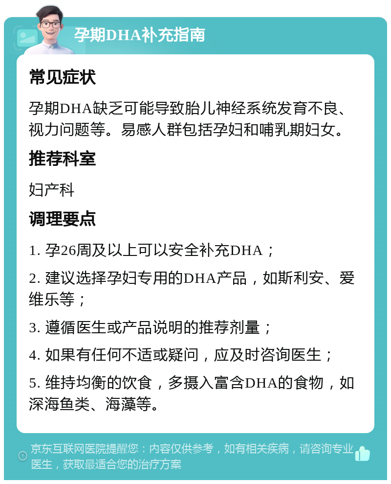 孕期DHA补充指南 常见症状 孕期DHA缺乏可能导致胎儿神经系统发育不良、视力问题等。易感人群包括孕妇和哺乳期妇女。 推荐科室 妇产科 调理要点 1. 孕26周及以上可以安全补充DHA； 2. 建议选择孕妇专用的DHA产品，如斯利安、爱维乐等； 3. 遵循医生或产品说明的推荐剂量； 4. 如果有任何不适或疑问，应及时咨询医生； 5. 维持均衡的饮食，多摄入富含DHA的食物，如深海鱼类、海藻等。