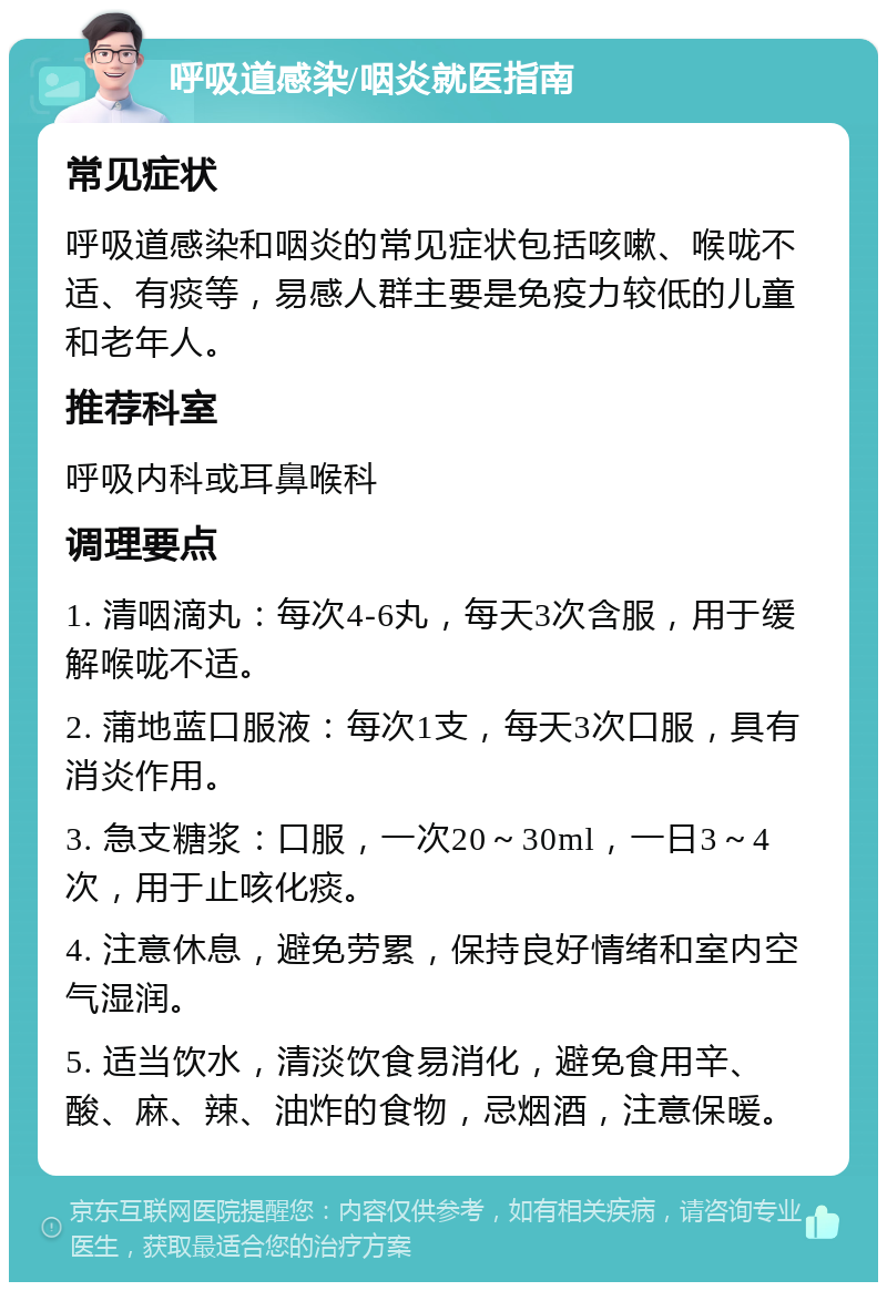 呼吸道感染/咽炎就医指南 常见症状 呼吸道感染和咽炎的常见症状包括咳嗽、喉咙不适、有痰等，易感人群主要是免疫力较低的儿童和老年人。 推荐科室 呼吸内科或耳鼻喉科 调理要点 1. 清咽滴丸：每次4-6丸，每天3次含服，用于缓解喉咙不适。 2. 蒲地蓝口服液：每次1支，每天3次口服，具有消炎作用。 3. 急支糖浆：口服，一次20～30ml，一日3～4次，用于止咳化痰。 4. 注意休息，避免劳累，保持良好情绪和室内空气湿润。 5. 适当饮水，清淡饮食易消化，避免食用辛、酸、麻、辣、油炸的食物，忌烟酒，注意保暖。