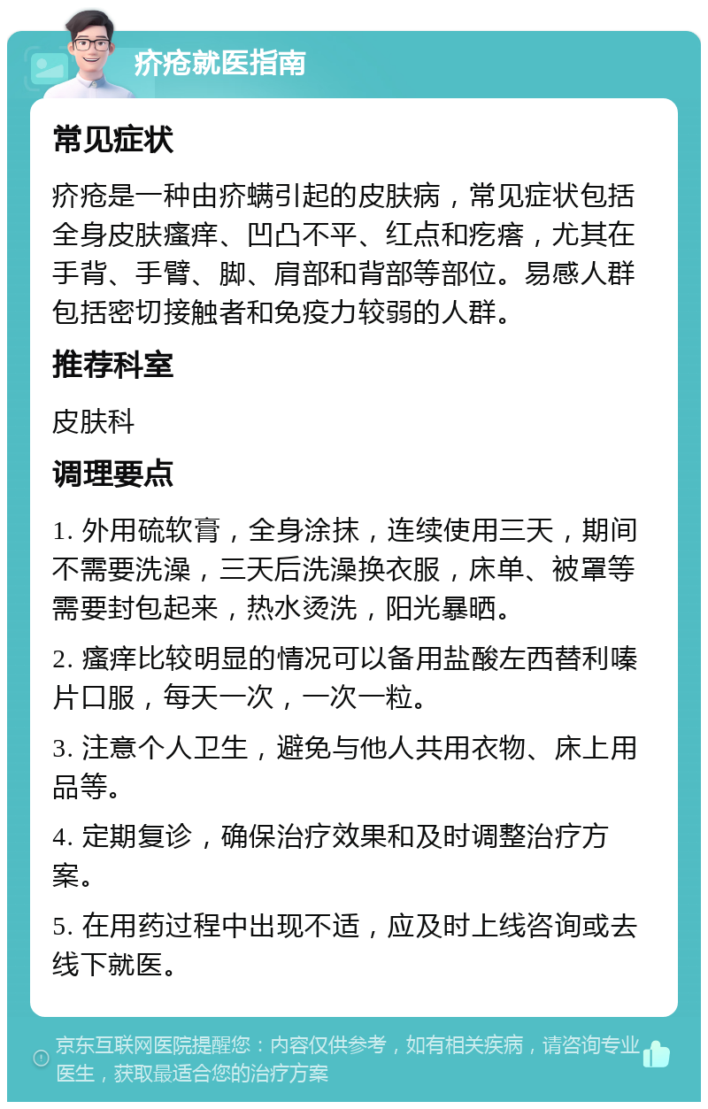 疥疮就医指南 常见症状 疥疮是一种由疥螨引起的皮肤病，常见症状包括全身皮肤瘙痒、凹凸不平、红点和疙瘩，尤其在手背、手臂、脚、肩部和背部等部位。易感人群包括密切接触者和免疫力较弱的人群。 推荐科室 皮肤科 调理要点 1. 外用硫软膏，全身涂抹，连续使用三天，期间不需要洗澡，三天后洗澡换衣服，床单、被罩等需要封包起来，热水烫洗，阳光暴晒。 2. 瘙痒比较明显的情况可以备用盐酸左西替利嗪片口服，每天一次，一次一粒。 3. 注意个人卫生，避免与他人共用衣物、床上用品等。 4. 定期复诊，确保治疗效果和及时调整治疗方案。 5. 在用药过程中出现不适，应及时上线咨询或去线下就医。