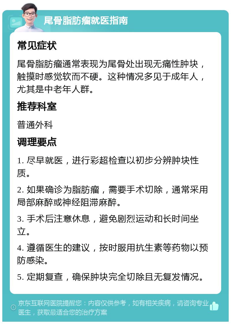 尾骨脂肪瘤就医指南 常见症状 尾骨脂肪瘤通常表现为尾骨处出现无痛性肿块，触摸时感觉软而不硬。这种情况多见于成年人，尤其是中老年人群。 推荐科室 普通外科 调理要点 1. 尽早就医，进行彩超检查以初步分辨肿块性质。 2. 如果确诊为脂肪瘤，需要手术切除，通常采用局部麻醉或神经阻滞麻醉。 3. 手术后注意休息，避免剧烈运动和长时间坐立。 4. 遵循医生的建议，按时服用抗生素等药物以预防感染。 5. 定期复查，确保肿块完全切除且无复发情况。