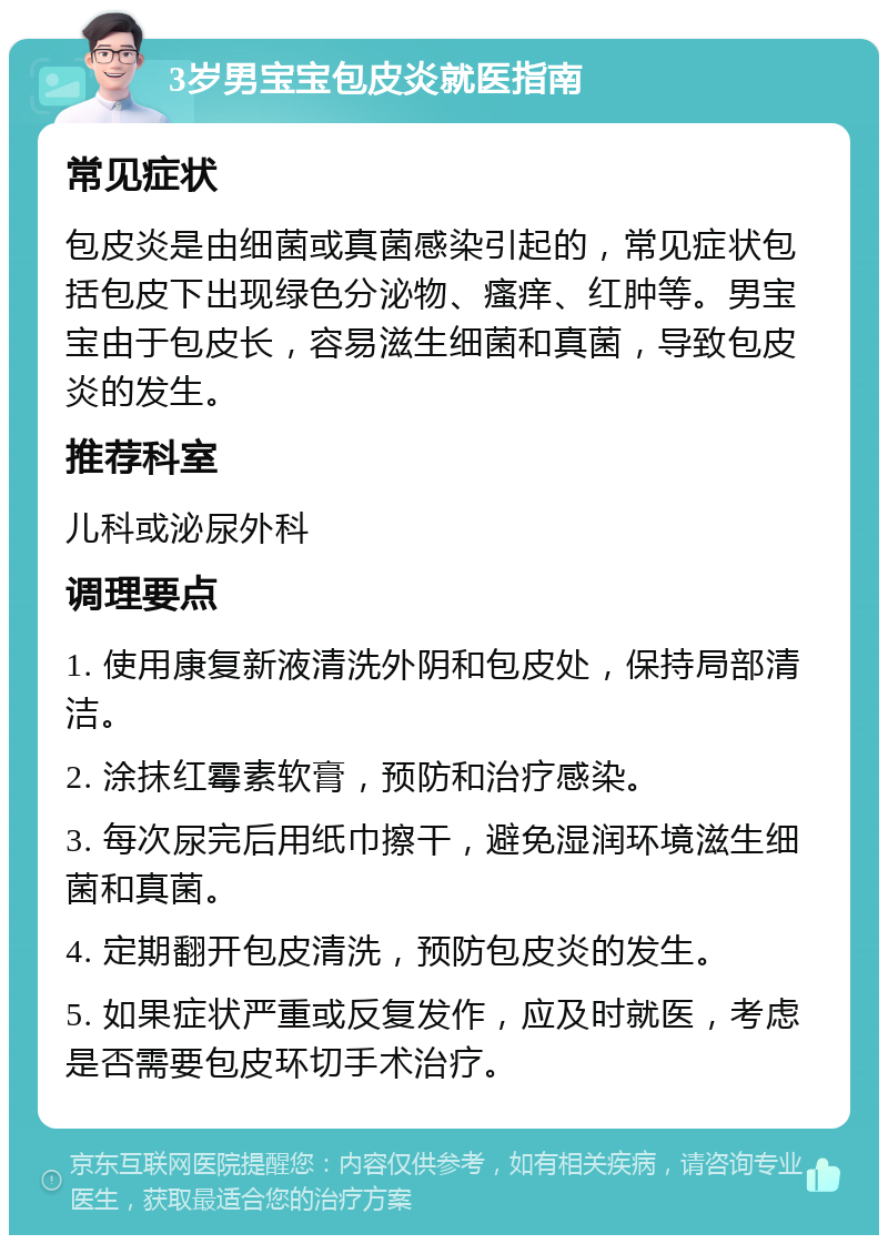 3岁男宝宝包皮炎就医指南 常见症状 包皮炎是由细菌或真菌感染引起的，常见症状包括包皮下出现绿色分泌物、瘙痒、红肿等。男宝宝由于包皮长，容易滋生细菌和真菌，导致包皮炎的发生。 推荐科室 儿科或泌尿外科 调理要点 1. 使用康复新液清洗外阴和包皮处，保持局部清洁。 2. 涂抹红霉素软膏，预防和治疗感染。 3. 每次尿完后用纸巾擦干，避免湿润环境滋生细菌和真菌。 4. 定期翻开包皮清洗，预防包皮炎的发生。 5. 如果症状严重或反复发作，应及时就医，考虑是否需要包皮环切手术治疗。