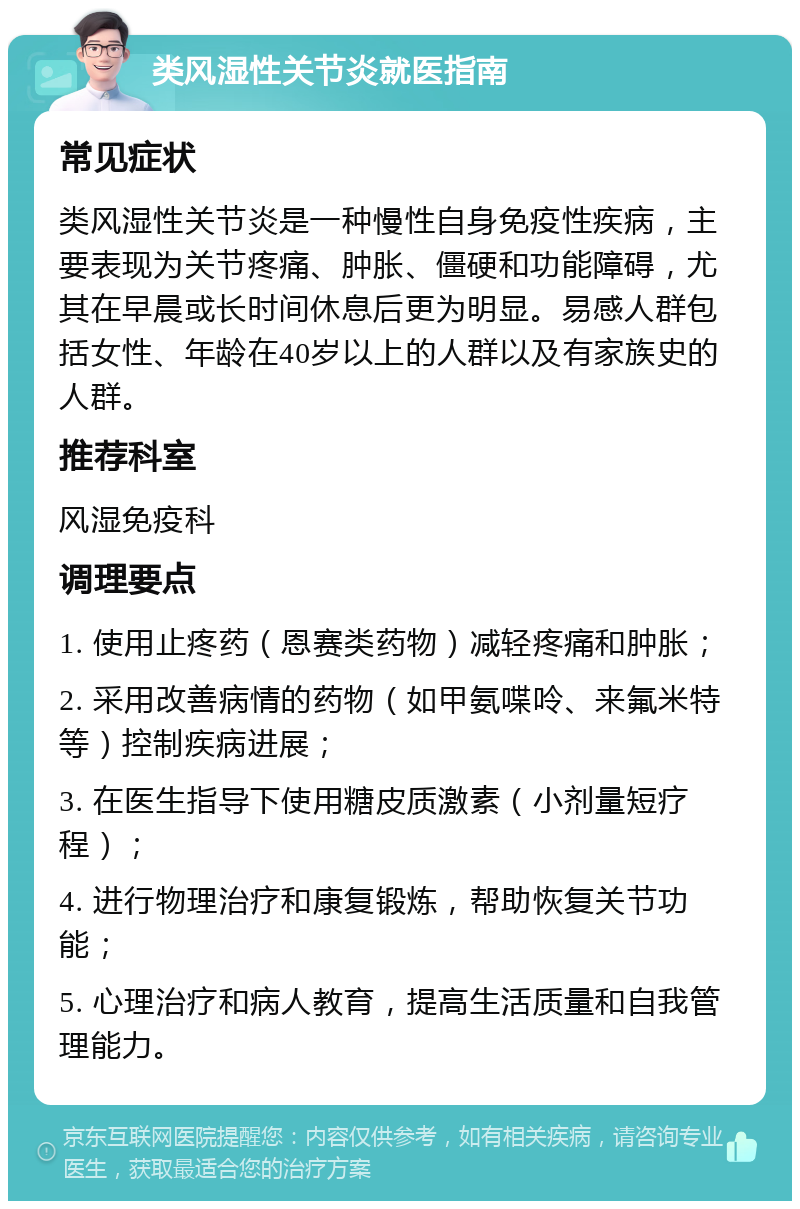 类风湿性关节炎就医指南 常见症状 类风湿性关节炎是一种慢性自身免疫性疾病，主要表现为关节疼痛、肿胀、僵硬和功能障碍，尤其在早晨或长时间休息后更为明显。易感人群包括女性、年龄在40岁以上的人群以及有家族史的人群。 推荐科室 风湿免疫科 调理要点 1. 使用止疼药（恩赛类药物）减轻疼痛和肿胀； 2. 采用改善病情的药物（如甲氨喋呤、来氟米特等）控制疾病进展； 3. 在医生指导下使用糖皮质激素（小剂量短疗程）； 4. 进行物理治疗和康复锻炼，帮助恢复关节功能； 5. 心理治疗和病人教育，提高生活质量和自我管理能力。