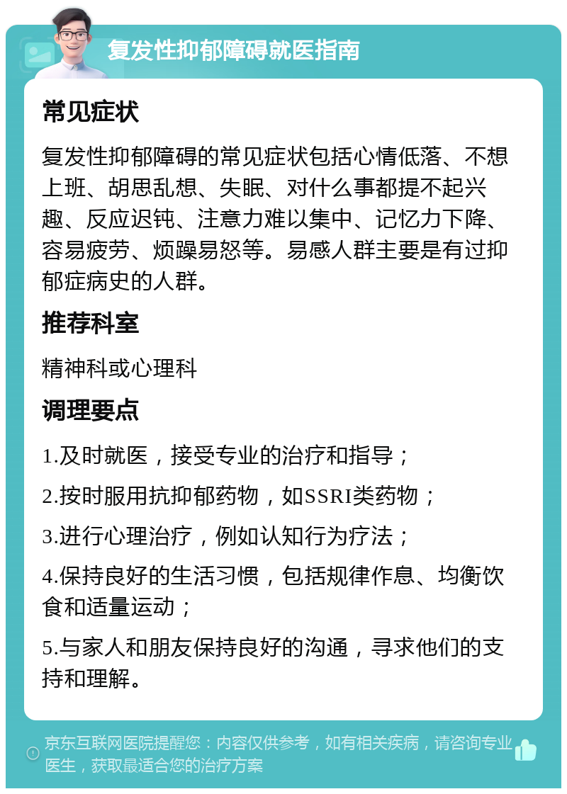 复发性抑郁障碍就医指南 常见症状 复发性抑郁障碍的常见症状包括心情低落、不想上班、胡思乱想、失眠、对什么事都提不起兴趣、反应迟钝、注意力难以集中、记忆力下降、容易疲劳、烦躁易怒等。易感人群主要是有过抑郁症病史的人群。 推荐科室 精神科或心理科 调理要点 1.及时就医，接受专业的治疗和指导； 2.按时服用抗抑郁药物，如SSRI类药物； 3.进行心理治疗，例如认知行为疗法； 4.保持良好的生活习惯，包括规律作息、均衡饮食和适量运动； 5.与家人和朋友保持良好的沟通，寻求他们的支持和理解。