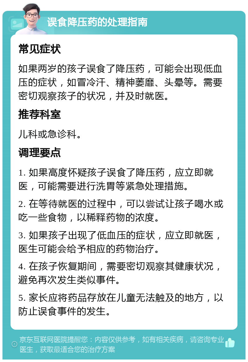 误食降压药的处理指南 常见症状 如果两岁的孩子误食了降压药，可能会出现低血压的症状，如冒冷汗、精神萎靡、头晕等。需要密切观察孩子的状况，并及时就医。 推荐科室 儿科或急诊科。 调理要点 1. 如果高度怀疑孩子误食了降压药，应立即就医，可能需要进行洗胃等紧急处理措施。 2. 在等待就医的过程中，可以尝试让孩子喝水或吃一些食物，以稀释药物的浓度。 3. 如果孩子出现了低血压的症状，应立即就医，医生可能会给予相应的药物治疗。 4. 在孩子恢复期间，需要密切观察其健康状况，避免再次发生类似事件。 5. 家长应将药品存放在儿童无法触及的地方，以防止误食事件的发生。