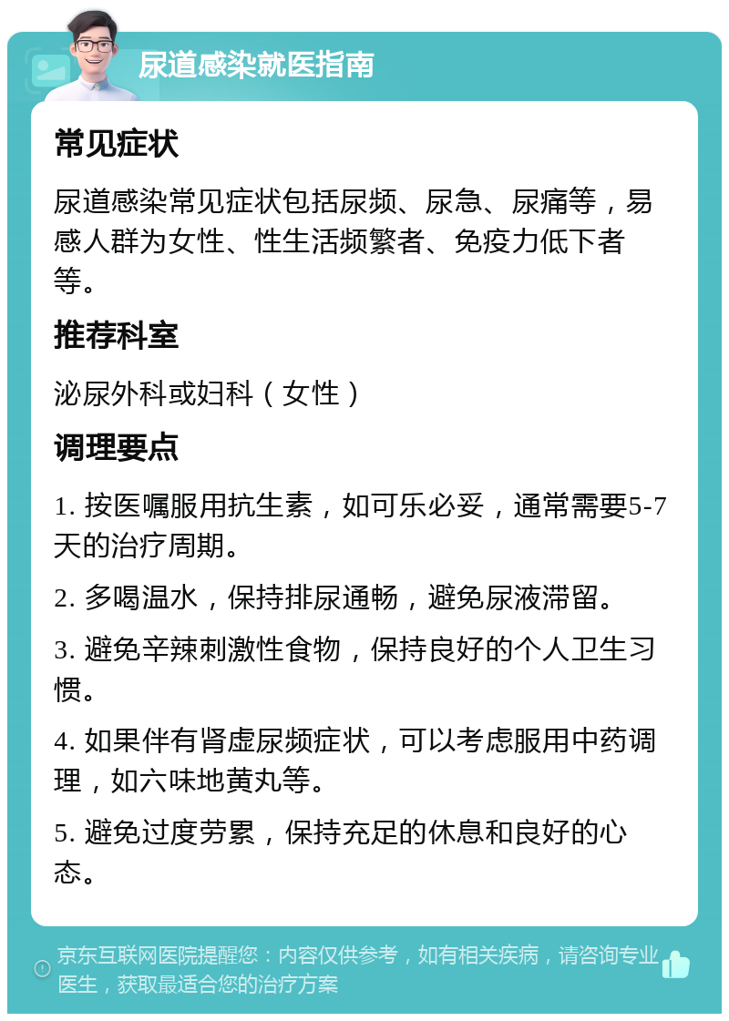 尿道感染就医指南 常见症状 尿道感染常见症状包括尿频、尿急、尿痛等，易感人群为女性、性生活频繁者、免疫力低下者等。 推荐科室 泌尿外科或妇科（女性） 调理要点 1. 按医嘱服用抗生素，如可乐必妥，通常需要5-7天的治疗周期。 2. 多喝温水，保持排尿通畅，避免尿液滞留。 3. 避免辛辣刺激性食物，保持良好的个人卫生习惯。 4. 如果伴有肾虚尿频症状，可以考虑服用中药调理，如六味地黄丸等。 5. 避免过度劳累，保持充足的休息和良好的心态。