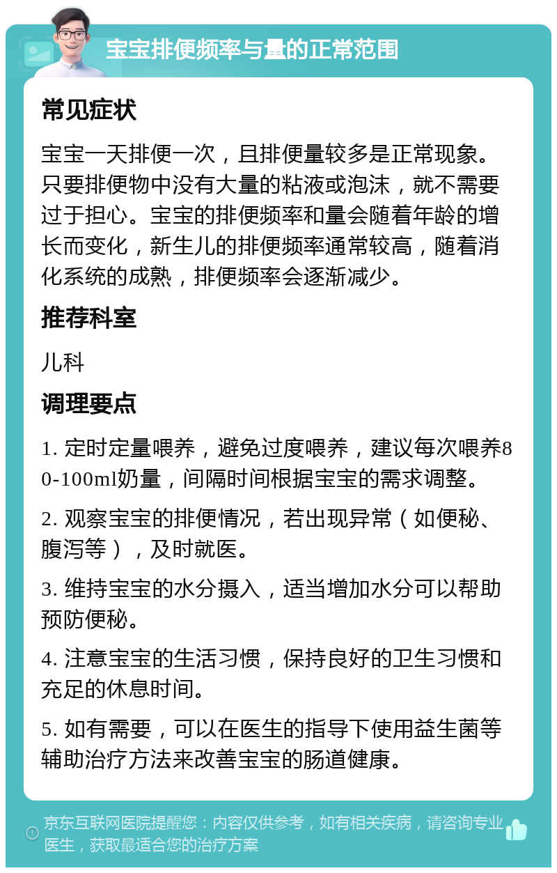 宝宝排便频率与量的正常范围 常见症状 宝宝一天排便一次，且排便量较多是正常现象。只要排便物中没有大量的粘液或泡沫，就不需要过于担心。宝宝的排便频率和量会随着年龄的增长而变化，新生儿的排便频率通常较高，随着消化系统的成熟，排便频率会逐渐减少。 推荐科室 儿科 调理要点 1. 定时定量喂养，避免过度喂养，建议每次喂养80-100ml奶量，间隔时间根据宝宝的需求调整。 2. 观察宝宝的排便情况，若出现异常（如便秘、腹泻等），及时就医。 3. 维持宝宝的水分摄入，适当增加水分可以帮助预防便秘。 4. 注意宝宝的生活习惯，保持良好的卫生习惯和充足的休息时间。 5. 如有需要，可以在医生的指导下使用益生菌等辅助治疗方法来改善宝宝的肠道健康。