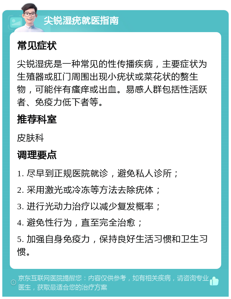 尖锐湿疣就医指南 常见症状 尖锐湿疣是一种常见的性传播疾病，主要症状为生殖器或肛门周围出现小疣状或菜花状的赘生物，可能伴有瘙痒或出血。易感人群包括性活跃者、免疫力低下者等。 推荐科室 皮肤科 调理要点 1. 尽早到正规医院就诊，避免私人诊所； 2. 采用激光或冷冻等方法去除疣体； 3. 进行光动力治疗以减少复发概率； 4. 避免性行为，直至完全治愈； 5. 加强自身免疫力，保持良好生活习惯和卫生习惯。