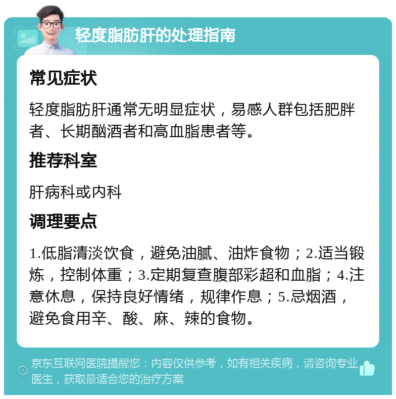 轻度脂肪肝的处理指南 常见症状 轻度脂肪肝通常无明显症状，易感人群包括肥胖者、长期酗酒者和高血脂患者等。 推荐科室 肝病科或内科 调理要点 1.低脂清淡饮食，避免油腻、油炸食物；2.适当锻炼，控制体重；3.定期复查腹部彩超和血脂；4.注意休息，保持良好情绪，规律作息；5.忌烟酒，避免食用辛、酸、麻、辣的食物。