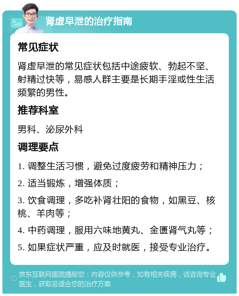 肾虚早泄的治疗指南 常见症状 肾虚早泄的常见症状包括中途疲软、勃起不坚、射精过快等，易感人群主要是长期手淫或性生活频繁的男性。 推荐科室 男科、泌尿外科 调理要点 1. 调整生活习惯，避免过度疲劳和精神压力； 2. 适当锻炼，增强体质； 3. 饮食调理，多吃补肾壮阳的食物，如黑豆、核桃、羊肉等； 4. 中药调理，服用六味地黄丸、金匮肾气丸等； 5. 如果症状严重，应及时就医，接受专业治疗。