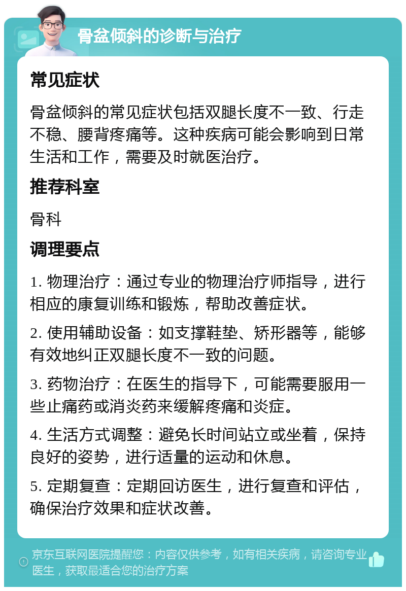 骨盆倾斜的诊断与治疗 常见症状 骨盆倾斜的常见症状包括双腿长度不一致、行走不稳、腰背疼痛等。这种疾病可能会影响到日常生活和工作，需要及时就医治疗。 推荐科室 骨科 调理要点 1. 物理治疗：通过专业的物理治疗师指导，进行相应的康复训练和锻炼，帮助改善症状。 2. 使用辅助设备：如支撑鞋垫、矫形器等，能够有效地纠正双腿长度不一致的问题。 3. 药物治疗：在医生的指导下，可能需要服用一些止痛药或消炎药来缓解疼痛和炎症。 4. 生活方式调整：避免长时间站立或坐着，保持良好的姿势，进行适量的运动和休息。 5. 定期复查：定期回访医生，进行复查和评估，确保治疗效果和症状改善。